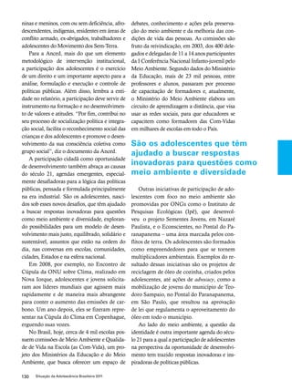 ninas e meninos, com ou sem deficiência, afro-descendentes, 
indígenas, residentes em áreas de 
conflito armado, ex-abrigados, trabalhadores e 
adolescentes do Movimento dos Sem-Terra. 
Para a Anced, mais do que um elemento 
metodológico de intervenção institucional, 
a participação dos adolescentes é o exercício 
de um direito e um importante aspecto para a 
análise, formulação e execução e controle de 
políticas públicas. Além disso, lembra a enti-dade 
no relatório, a participação deve servir de 
instrumento na formação e no desenvolvimen-to 
de valores e atitudes. “Por fim, contribui no 
seu processo de socialização política e integra-ção 
social, facilita o reconhecimento social das 
crianças e dos adolescentes e promove o desen-volvimento 
da sua consciência coletiva como 
grupo social”, diz o documento da Anced. 
A participação cidadã como oportunidade 
de desenvolvimento também abraça as causas 
do século 21, agendas emergentes, especial-mente 
desafiadoras para a lógica das políticas 
públicas, pensada e formulada principalmente 
na era industrial. São os adolescentes, nasci-dos 
sob esses novos desafios, que têm ajudado 
a buscar respostas inovadoras para questões 
como meio ambiente e diversidade, exploran-do 
possibilidades para um modelo de desen-volvimento 
mais justo, equilibrado, solidário e 
sustentável, assuntos que estão na ordem do 
dia, nas conversas em escolas, comunidades, 
cidades, Estados e na esfera nacional. 
Em 2008, por exemplo, no Encontro de 
Cúpula da ONU sobre Clima, realizado em 
Nova Iorque, adolescentes e jovens solicita-ram 
aos líderes mundiais que agissem mais 
rapidamente e de maneira mais abrangente 
para conter o aumento das emissões de car-bono. 
Um ano depois, eles se fizeram repre-sentar 
na Cúpula do Clima em Copenhague, 
erguendo suas vozes. 
No Brasil, hoje, cerca de 4 mil escolas pos-suem 
comissões de Meio Ambiente e Qualida-de 
de Vida na Escola (as Com-Vida), um pro-jeto 
dos Ministérios da Educação e do Meio 
Ambiente, que busca oferecer um espaço de 
130 Situação da Adolescência Brasileira 2011 
debates, conhecimento e ações pela preserva-ção 
do meio ambiente e da melhoria das con-dições 
de vida das pessoas. As comissões são 
fruto da reivindicação, em 2003, dos 400 dele-gados 
e delegadas de 11 a 14 anos participantes 
da I Conferência Nacional Infanto-juvenil pelo 
Meio Ambiente. Segundo dados do Ministério 
da Educação, mais de 23 mil pessoas, entre 
professores e alunos, passaram por processo 
de capacitação de formadores e, atualmente, 
o Ministério do Meio Ambiente elabora um 
circuito de aprendizagem a distância, que visa 
usar as redes sociais, para que educadores se 
capacitem como formadores das Com-Vidas 
em milhares de escolas em todo o País. 
São os adolescentes que têm 
ajudado a buscar respostas 
inovadoras para questões como 
meio ambiente e diversidade 
Outras iniciativas de participação de ado-lescentes 
com foco no meio ambiente são 
promovidas por ONGs como o Instituto de 
Pesquisas Ecológicas (Ipê), que desenvol-veu 
o projeto Sementes Jovens, em Nazaré 
Paulista, e o Econscientes, no Pontal do Pa-ranapanema 
– uma área marcada pelos con-flitos 
de terra. Os adolescentes são formados 
como empreendedores para que se tornem 
multiplicadores ambientais. Exemplos do re-sultado 
dessas iniciativas são os projetos de 
reciclagem de óleo de cozinha, criados pelos 
adolescentes, até ações de advocacy, como a 
mobilização de jovens do município de Teo-doro 
Sampaio, no Pontal do Paranapanema, 
em São Paulo, que resultou na aprovação 
de lei que regulamenta o aproveitamento do 
óleo em todo o município. 
Ao lado do meio ambiente, a questão da 
identidade é outra importante agenda do sécu-lo 
21 para a qual a participação de adolescentes 
na perspectiva da oportunidade de desenvolvi-mento 
tem trazido respostas inovadoras e ins-piradoras 
de políticas públicas. 
 