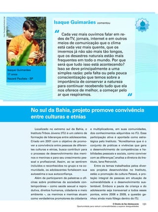 Isaque Guimarães comentou 
Cada vez mais ouvimos falar em re-des 
de TV, jornais, internet e em outros 
meios de comunicação que o clima 
está cada vez mais quente, que os 
invernos já não são mais tão longos, 
que os desastres naturais estão mais 
frequentes em todo o mundo. Por que 
será que tudo isso está acontecendo? 
Isso se deve principalmente a uma 
simples razão: pela falta ou pela pouca 
conscientização que temos sobre a 
importância de conservar a natureza 
para continuar recebendo tudo que ela 
nos oferece de melhor, a começar pelo 
ar que respiramos. 
No sul da Bahia, projeto promove convivência 
entre culturas e etnias 
e multiplicadores, em suas comunidades, 
dos conhecimentos adquiridos no ITJ. Essa 
participação ativa é apontada como estra-tégica 
pelo Instituto. “Acreditamos que é o 
conjunto de práticas e vivências que gera 
o desenvolvimento de competências e ha-bilidades 
pessoais e sociais, como conviver 
com as diferenças”, analisa a diretora do Ins-tituto, 
Iane Petrovich. 
Entre os temas trabalhados pelos diver-sos 
projetos desenvolvidos no Instituto, 
estão a promoção da cultura Pataxó, a pro-teção 
integral de pessoas em situação de 
vulnerabilidade e o desenvolvimento sus-tentável. 
Embora a pauta da criança e do 
adolescente seja transversal a todos esses 
pontos, entre 2006 e 2009, a questão ga-nhou 
ainda mais fôlego dentro do ITJ. 
O Direito de Ser Adolescente 131 
Oportunidade para reduzir vulnerabilidades e superar desigualdades 
“ 
“ 
Isaque Guimarães 
17 anos 
Nazaré Paulista - SP 
Localizado no extremo sul da Bahia, o 
Instituto Tribos Jovens (ITJ) é um celeiro de 
formação de lideranças entre adolescentes. 
Criado em 2001 com o objetivo de promo-ver 
a convivência entre pessoas de diferen-tes 
culturas e etnias, busca contribuir para 
o processo de desenvolvimento dos meni-nos 
e meninas e para seu crescimento pes-soal 
e profissional. Assim, ao se sentirem 
incluídos e reconhecidos no grupo e na co-munidade, 
os adolescentes fortalecem sua 
autoestima e sua autoconfiança. 
Além de participarem de palestras e ofi-cinas 
sobre problemas da sociedade con-temporânea 
– como saúde sexual e repro-dutiva, 
direitos humanos, cidadania e meio 
ambiente –, os meninos e meninas atuam 
como verdadeiros promotores da cidadania 
Foto: Divulgação/Instituto Ipê 
 