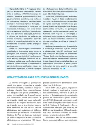 O projeto Território de Proteção da Crian-ça 
e do Adolescente, resultado da parceria 
entre o Instituto, o UNICEF, lideranças in-dígenas, 
parceiros governamentais e não 
governamentais, contribuiu para o alcance 
de importantes conquistas na garantia dos 
direitos de meninos e meninas da região. 
A iniciativa aumentou o poder das co-munidades, 
fortaleceu a rede social e insti-tucional 
existente, qualificou o atendimen-to 
a essa parcela da população, aumentou 
o número de denúncias de violações de 
direitos e ampliou a consciência sobre te-máticas 
e procedimentos relativos ao en-frentamento 
à violência contra crianças e 
adolescentes. 
Foram 12,2 mil crianças e adolescentes 
mobilizados e informados sobre como se 
proteger e com melhores condições de de-senvolvimento, 
sendo 6,4 mil meninos e me-ninas 
Pataxó; formação continuada de 1,1 
mil atores sociais para o enfrentamento da 
violência contra crianças e adolescentes e 
para o atendimento qualificado a mães e be-bês 
durante a gestação, o parto e o pós-par-to; 
132 Situação da Adolescência Brasileira 2011 
e fortalecimento de 8,1 mil famílias para 
a promoção dos direitos infanto-juvenis, das 
quais 4,9 mil são indígenas. 
“Essa ação contribuiu para o alcance da 
missão do ITJ, além disso, colabora com o 
processo de desenvolvimento sustentável 
da região, sobretudo na melhoria da qua-lidade 
de vida da população local. Para os 
adolescentes envolvidos, ter participado 
dessa ação fortaleceu suas crenças no ser 
humano, com respeito às diferenças, à 
cultura do outro, passando a lidar melhor 
com os relacionamentos interpessoais, 
com as emoções e a cultivar a cidadania”, 
destaca Iane. 
Ao longo de seus dez anos de existência, 
a iniciativa já beneficiou 32,7 mil crianças 
e adolescentes. Hoje, 307 meninos e meni-nas 
participam das ações em andamento. 
“Apesar do término de alguns projetos, seu 
efeito na vida dos adolescentes é contínuo, 
já que eles continuam multiplicando os co-nhecimentos 
adquiridos. E esses ganhos 
influenciam de forma positiva a sua vida”, 
conclui a diretora do ITJ. 
UMA ESTRATÉGIA PARA REDUZIR VULNERABILIDADES 
A terceira abordagem da participação 
cidadã tem como perspectiva a redução 
das vulnerabilidades, focadas ao longo de 
todo este relatório. Essas vulnerabilidades, 
e as desigualdades que as aprofundam, li-mitam 
oportunidades de desenvolvimento 
dos adolescentes, violam seus direitos. A 
participação cidadã que reduz vulnerabi-lidades 
não diz respeito aos sujeitos dessa 
participação, mas a seu objetivo: superar 
esses obstáculos na vida de cada um dos 
adolescentes que participam, de todos os 
adolescentes que enfrentam tais vulnerabi-lidades 
e do País, em busca de mais justi-ça, 
inclusão e equidade. Como é o caso dos 
adolescentes que vivem com o HIV ou dos 
projetos desenvolvidos por meninos e me-ninas 
com deficiências. 
Desde 2005, ONGs, igrejas, os governos 
federal, estaduais e municipais e organis-mos 
internacionais, entre eles o UNICEF, 
apoiam o fortalecimento da participação 
política de adolescentes e jovens vivendo 
com HIV. De lá para cá, importantes resul-tados 
foram alcançados, entre eles a criação 
da Rede Nacional de Adolescentes e Jovens 
Vivendo com HIV/aids (RNAJVHA), em 
2008, e a participação de 600 adolescentes 
nos cinco encontros nacionais de adoles-centes 
e jovens vivendo com HIV. 
A existência da Rede de Adolescentes e 
Jovens tem propiciado aos seus membros a 
 