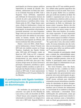 O Direito de Ser Adolescente 133 
participação em diversos espaços políticos 
importantes de tomada de decisão. Atu-almente, 
adolescentes da Rede têm assen-to 
na Comissão Nacional de DST, Aids e 
Hepatites Virais (CNAids), responsável 
pela definição de mecanismos técnicos de 
controle da aids e pela produção de docu-mentos 
técnicos e científicos sobre o tema. 
Desde junho de 2011, Hugo Soares repre-senta 
a Rede de Adolescentes e Jovens na 
Comissão. Segundo ele, com o início de sua 
participação, as proposições relacionadas à 
juventude passaram a ser mais frequentes. 
Hugo conta que não tem encontrado resis-tência 
por parte dos adultos às suas propo-sições, 
no entanto, ressalta: “Se nós não 
estivéssemos participando da CNAids, não 
haveria nenhuma fala sobre juventude”. 
Desde o início de 2010, a Rede Nacio-nal 
de Adolescentes e Jovens Vivendo com 
HIV/aids tem também assento no Grupo 
Temático Ampliado das Nações Unidas 
sobre HIV/aids (GT-Unaids), criado no 
Brasil em 1997. Cabe ao GT, o desenvol-vimento 
de ações voltadas ao apoio e ao 
fortalecimento de uma resposta nacional 
à epidemia do HIV/aids, para que o Bra-sil 
possa atingir metas de acesso universal à 
prevenção, tratamento, assistência e apoio. 
O grupo também coordena as ações de co-operação 
das Nações Unidas à resposta na-cional 
ao HIV/aids. O atual representante 
da RNAJVHA no GT/Unaids é Kleber Fá-bio 
Oportunidade para reduzir vulnerabilidades e superar desigualdades 
Mendes. 
Os resultados da participação já são 
concretos: nas ações do Dia Mundial de 
Luta contra a Aids, em dezembro de 2010, 
o Brasil lançou uma campanha específica 
relacionada à juventude e ao estigma de se 
viver com o HIV/aids. Segundo Kleber, a 
presença dele no GT tem também permiti-do 
o debate sobre questões específicas dos 
adolescentes na área da saúde. Para as reu-niões 
do grupo, Kleber leva as contribui-ções 
que recebe dos membros da Rede. Ele 
também é responsável por enviar aos ou-tros 
adolescentes relatórios sobre as reuni-ões. 
O garoto conta que a participação dos 
participantes da Rede na elaboração das 
pautas ainda é pequena. Muitos não têm 
acesso à internet e as agendas das reuniões 
são marcadas com pouco tempo de ante-cedência. 
Mas esses desafios, ele acredita, 
vão sendo superados. O mais importante 
agora é fortalecer a presença dos adoles-centes 
nesses espaços de debate e formula-ção 
de insumos para as políticas públicas. 
“Se a gente não é visto, não somos visibili-zados. 
Se nossas demandas não são inclu-ídas 
nos documentos, não se transformam 
em pautas para influir nas políticas públi-cas” 
63, explica o adolescente. 
Outros exemplos de participação cidadã 
para a redução das vulnerabilidades apare-cem 
em temas ligados à orientação sexual, 
e algumas condições pessoais, como ser de-ficiente. 
A participação nesses casos ainda 
está muito ligada ao enfrentamento do pre-conceito 
e da discriminação. 
Em vários Estados, como São Paulo, 
Rio Grande do Sul, e também no Distri-to 
Federal, há experiências de trabalho 
de organizações não governamentais para 
propiciar uma maior participação de garo-tas 
e garotas nos debates sobre as questões 
LGBT (termo utilizado para identificar 
orientações sexuais minoritárias e manifes-tações 
de identidades de gênero divergen-tes 
do sexo designado no nascimento), sua 
interface com os direitos dos adolescentes 
e a necessidade de se combater as desigual-dades, 
valorizando a diversidade. Essas 
mobilizações dos adolescentes, ainda que 
muito localizadas, guiam-se por estudos re-centes 
que mostram como a homoafetivi-dade 
no Brasil gera preconceito, discrimi- 
A participação está ligada também 
ao enfrentamento do preconceito e 
da discriminação 
 