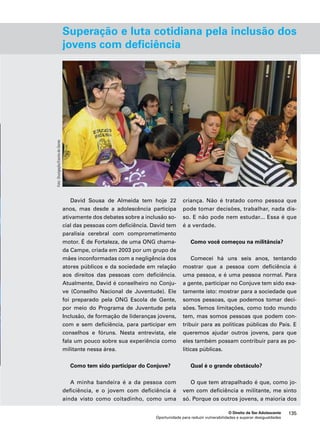 Superação e luta cotidiana pela inclusão dos 
jovens com deficiência 
criança. Não é tratado como pessoa que 
pode tomar decisões, trabalhar, nada dis-so. 
E não pode nem estudar... Essa é que 
Como você começou na militância? 
Comecei há uns seis anos, tentando 
mostrar que a pessoa com deficiência é 
uma pessoa, e é uma pessoa normal. Para 
a gente, participar no Conjuve tem sido exa-tamente 
isto: mostrar para a sociedade que 
somos pessoas, que podemos tomar deci-sões. 
Temos limitações, como todo mundo 
tem, mas somos pessoas que podem con-tribuir 
para as políticas públicas do País. E 
queremos ajudar outros jovens, para que 
eles também possam contribuir para as po-líticas 
Qual é o grande obstáculo? 
O que tem atrapalhado é que, como jo-vem 
com deficiência e militante, me sinto 
só. Porque os outros jovens, a maioria dos 
O Direito de Ser Adolescente 135 
David Sousa de Almeida tem hoje 22 
anos, mas desde a adolescência participa 
ativamente dos debates sobre a inclusão so-cial 
das pessoas com deficiência. David tem 
paralisia cerebral com comprometimento 
motor. É de Fortaleza, de uma ONG chama-da 
Campe, criada em 2003 por um grupo de 
mães inconformadas com a negligência dos 
atores públicos e da sociedade em relação 
aos direitos das pessoas com deficiência. 
Atualmente, David é conselheiro no Conju-ve 
(Conselho Nacional de Juventude). Ele 
foi preparado pela ONG Escola de Gente, 
por meio do Programa de Juventude pela 
Inclusão, de formação de lideranças jovens, 
com e sem deficiência, para participar em 
conselhos e fóruns. Nesta entrevista, ele 
fala um pouco sobre sua experiência como 
militante nessa área. 
Como tem sido participar do Conjuve? 
A minha bandeira é a da pessoa com 
deficiência, e o jovem com deficiência é 
ainda visto como coitadinho, como uma 
é a verdade. 
públicas. 
Oportunidade para reduzir vulnerabilidades e superar desigualdades 
Foto: Divulgação/Escola de Gente 
 
