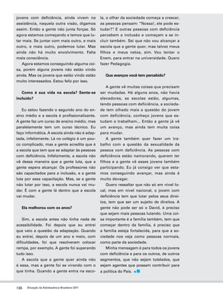 jovens com deficiência, ainda vivem na 
assistência, naquela outra visão, digamos 
assim. Então a gente não junta forças. Só 
agora estamos começando e temos que lu-tar 
mais. Se juntar com mais outro, e mais 
outro, e mais outro, podemos lutar. Mas 
ainda não há muito envolvimento. Falta 
mais consciência. 
Agora estamos conseguindo alguma coi-sa, 
porém alguns jovens não estão vindo 
ainda. Mas os jovens que estão vindo estão 
muito interessados. Estou feliz por isso. 
Como é sua vida na escola? Sente-se 
incluído? 
Eu estou fazendo o segundo ano do en-sino 
médio e a escola é profissionalizante. 
A gente faz um curso de ensino médio, mas 
paralelamente tem um curso técnico. Eu 
faço informática. A escola ainda não é adap-tada, 
infelizmente. Lá no colégio é um pou-co 
complicado, mas a gente acredita que é 
a escola que tem que se adaptar às pessoas 
com deficiência. Infelizmente, a escola não 
vê dessa maneira que a gente luta, que a 
gente espera alcançar. Os professores não 
são capacitados para a inclusão, e a gente 
luta por essa capacitação. Mas, se a gente 
não lutar por isso, a escola nunca vai mu-dar. 
É com a gente lá dentro que a escola 
vai mudar. 
Ela melhorou com os anos? 
Sim, a escola antes não tinha nada de 
acessibilidade. Foi depois que eu entrei 
que veio a questão da adaptação. Quando 
eu entrei, depois de um ano e meio, com 
dificuldades, foi que resolveram colocar 
rampa, por exemplo. A gente foi superando 
tudo isso. 
A escola que a gente quer ainda não 
é essa, mas a gente foi se virando com o 
que tinha. Quando a gente entra na esco-la, 
136 Situação da Adolescência Brasileira 2011 
o olhar da sociedade começa a crescer, 
as pessoas pensam: “Nossa!, ele pode es-tudar?”. 
E outras pessoas com deficiência 
percebem a inclusão e começam a se in-cluir 
também. Sei que não vou alcançar a 
escola que a gente quer, mas talvez meus 
filhos e meus netos, sim. Vou tentar o 
Enem, para entrar na universidade. Quero 
fazer Pedagogia. 
Que avanços você tem percebido? 
A gente vê muitas coisas que precisam 
ser mudadas. Há alguns anos, não havia 
elevadores, as escolas estão, algumas, 
tendo pessoas com deficiência, a socieda-de 
tem olhado mais a questão do jovem 
com deficiência, conheço jovens que es-tudam 
e trabalham... Então a gente já vê 
um avanço, mas ainda tem muita coisa 
para mudar. 
A gente também quer fazer um tra-balho 
com a questão da sexualidade da 
pessoa com deficiência. As pessoas com 
deficiência estão namorando, querem ter 
filhos e a gente vê esses jovens também 
participando. Eu já consigo ver que esta-mos 
conseguindo avançar, mas ainda é 
muito devagar. 
Quero ressaltar que não só em nível lo-cal, 
mas em nível nacional, o jovem com 
deficiência tem que lutar pelos seus direi-tos, 
tem que ser um sujeito de direitos. A 
gente não pode ser só o David, é preciso 
que sejam mais pessoas lutando. Uma coi-sa 
importante é a família também, tem que 
começar dentro da família, é preciso que 
a família esteja fortalecida, para que a so-ciedade 
nos veja como pessoas normais, 
como parte da sociedade. 
Minha mensagem é para todos os jovens 
com deficiência e para os outros, de outros 
segmentos, que não sejam tutelados, que 
sejam agentes que possam contribuir para 
a política do País. 
 