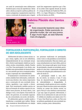 um canal de comunicação entre adolescentes 
brasileiros para a troca de experiências e ideias 
sobre o direito ao esporte e políticas públicas de 
acesso a programas e equipamentos esportivos 
e para a construção de proposta para o legado 
Sabrina Plácido dos Santos 
comentou 
Está crescendo bastante essa ideia 
de organização. Estão querendo re-almente 
mudar, dar voz aos jovens. 
É algo muito legal, só está faltando 
mais divulgação. 
FORTALECER A PARTICIPAÇÃO, FORTALECER O DIREITO 
DE SER ADOLESCENTE 
138 Situação da Adolescência Brasileira 2011 
social dos megaeventos esportivos que o Bra-sil 
vai sediar nesta segunda década do século 
21: a Copa do Mundo de Futebol da FIFA, em 
2014, e os Jogos Olímpicos e Paraolímpicos, 
no Rio de Janeiro, em 2016. 
Adolescentes de todas as classes sociais, ra-ças 
e etnias, regiões, com ou sem deficiência, 
independentemente de sua orientação sexual, 
têm o direito à participação cidadã nas suas fa-mílias, 
escolas, comunidades, cidades, Estados 
e no País. Essa participação é um direito, mas 
também uma oportunidade de desenvolvimen-to 
e um caminho que tem se mostrado podero-so 
para a superação das vulnerabilidades. 
É fundamental o investimento em adoles-centes 
cidadãos bem informados, conhecedo-res 
de seus direitos e dos valores importantes 
para a construção de uma sociedade demo-crática, 
igualitária e que respeite a diversi-dade. 
Esse investimento também precisa ser 
feito na formação de adultos capazes de con-tribuir 
nesse processo, de forma aberta, com 
diálogo e troca, com respeito. Essa tarefa é de 
todos: dos governos, da sociedade organiza-da, 
das comunidades, da escola e da família. 
Os adolescentes querem e podem ajudar a 
transformar a sociedade para melhor. Muitas 
vezes mostram-se desmobilizados em relação 
aos processos tradicionais de participação, 
como o voto e a vida partidária ou movimentos 
mais institucionalizados. Mas esse cenário, que 
causa estranhamento nos mais velhos, pode ser 
positivo. Isso porque pode gerar novas formas 
de participação e atuação na sociedade, partici-pando 
de uma forte e apaixonada empreitada 
em busca de soluções para enfrentarmos os de-safios 
do século 21. 
A participação cidadã é, sem dúvi-da, 
um direito, no entanto, é mais. É uma 
força de desenvolvimento e de superação 
de vulnerabilidades e desigualdades. A 
participação cidadã aponta um novo caminho 
para que o Brasil encontre ainda mais soluções 
criativas no campo dos direitos sociais, no 
qual o País já é uma referência internacional, 
e que seja capaz de garantir, efetivamente, o 
direito de ser adolescente de cada um de seus 
21 milhões de cidadãos com idades entre 12 e 
17 anos. Esse Brasil será, então, um País com 
as melhores qualidades de uma sociedade ino-vadora, 
corajosa, justa e democrática. 
“ 
“ Sabrina Plácido dos Santos 
18 anos 
Rio de Janeiro - RJ 
Foto: Rafaela Felicciano 
 