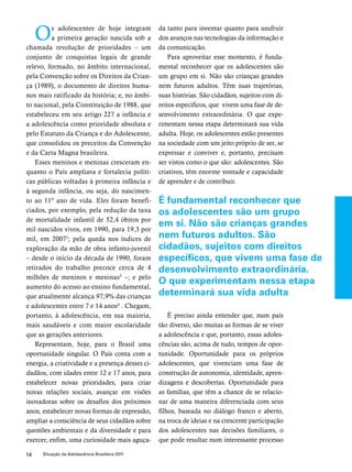 Os adolescentes de hoje integram 
a primeira geração nascida sob a 
chamada revolução de prioridades – um 
conjunto de conquistas legais de grande 
relevo, formado, no âmbito internacional, 
pela Convenção sobre os Direitos da Crian-ça 
(1989), o documento de direitos huma-nos 
mais ratificado da história; e, no âmbi-to 
nacional, pela Constituição de 1988, que 
estabeleceu em seu artigo 227 a infância e 
a adolescência como prioridade absoluta e 
pelo Estatuto da Criança e do Adolescente, 
que consolidou os preceitos da Convenção 
e da Carta Magna brasileira. 
Esses meninos e meninas cresceram en-quanto 
o País ampliava e fortalecia políti-cas 
públicas voltadas à primeira infância e 
à segunda infância, ou seja, do nascimen-to 
ao 11º ano de vida. Eles foram benefi-ciados, 
por exemplo, pela redução da taxa 
de mortalidade infantil de 52,4 óbitos por 
mil nascidos vivos, em 1990, para 19,3 por 
mil, em 20072; pela queda nos índices de 
exploração da mão de obra infanto-juvenil 
– desde o início da década de 1990, foram 
retirados do trabalho precoce cerca de 4 
milhões de meninos e meninas3 –; e pelo 
aumento do acesso ao ensino fundamental, 
que atualmente alcança 97,9% das crianças 
e adolescentes entre 7 e 14 anos4 . Chegam, 
portanto, à adolescência, em sua maioria, 
mais saudáveis e com maior escolaridade 
que as gerações anteriores. 
Representam, hoje, para o Brasil uma 
oportunidade singular. O País conta com a 
energia, a criatividade e a presença desses ci-dadãos, 
com idades entre 12 e 17 anos, para 
estabelecer novas prioridades, para criar 
novas relações sociais, avançar em visões 
inovadoras sobre os desafios dos próximos 
anos, estabelecer novas formas de expressão, 
ampliar a consciência de seus cidadãos sobre 
questões ambientais e da diversidade e para 
exercer, enfim, uma curiosidade mais aguça-da 
14 Situação da Adolescência Brasileira 2011 
tanto para inventar quanto para usufruir 
dos avanços nas tecnologias da informação e 
da comunicação. 
Para aproveitar esse momento, é funda-mental 
reconhecer que os adolescentes são 
um grupo em si. Não são crianças grandes 
nem futuros adultos. Têm suas trajetórias, 
suas histórias. São cidadãos, sujeitos com di-reitos 
específicos, que vivem uma fase de de-senvolvimento 
extraordinária. O que expe-rimentam 
nessa etapa determinará sua vida 
adulta. Hoje, os adolescentes estão presentes 
na sociedade com um jeito próprio de ser, se 
expressar e conviver e, portanto, precisam 
ser vistos como o que são: adolescentes. São 
criativos, têm enorme vontade e capacidade 
de aprender e de contribuir. 
É fundamental reconhecer que 
os adolescentes são um grupo 
em si. Não são crianças grandes 
nem futuros adultos. São 
cidadãos, sujeitos com direitos 
específicos, que vivem uma fase de 
desenvolvimento extraordinária. 
O que experimentam nessa etapa 
determinará sua vida adulta 
É preciso ainda entender que, num país 
tão diverso, são muitas as formas de se viver 
a adolescência e que, portanto, essas adoles-cências 
são, acima de tudo, tempos de opor-tunidade. 
Oportunidade para os próprios 
adolescentes, que vivenciam uma fase de 
construção de autonomia, identidade, apren-dizagens 
e descobertas. Oportunidade para 
as famílias, que têm a chance de se relacio-nar 
de uma maneira diferenciada com seus 
filhos, baseada no diálogo franco e aberto, 
na troca de ideias e na crescente participação 
dos adolescentes nas decisões familiares, o 
que pode resultar num interessante processo 
 