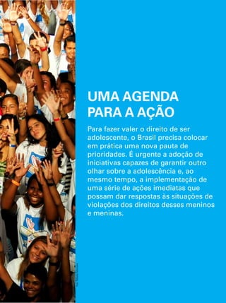 UMA AGENDA 
PARA A AÇÃO 
Para fazer valer o direito de ser 
adolescente, o Brasil precisa colocar 
em prática uma nova pauta de 
prioridades. É urgente a adoção de 
iniciativas capazes de garantir outro 
olhar sobre a adolescência e, ao 
mesmo tempo, a implementação de 
uma série de ações imediatas que 
possam dar respostas às situações de 
violações dos direitos desses meninos 
e meninas. 
O Direito de Ser Adolescente 141 
Oportunidade para reduzir vulnerabilidades e superar desigualdades 
Foto: Rafaela Felicciano 
 