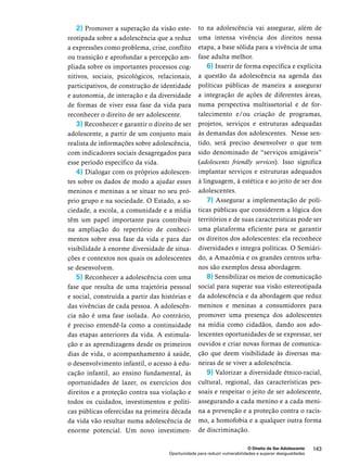 na adolescência vai assegurar, além de 
uma intensa vivência dos direitos nessa 
etapa, a base sólida para a vivência de uma 
fase adulta melhor. 
6) Inserir de forma específica e explícita 
a questão da adolescência na agenda das 
políticas públicas de maneira a assegurar 
a integração de ações de diferentes áreas, 
numa perspectiva multissetorial e de for-talecimento 
e/ou criação de programas, 
projetos, serviços e estruturas adequadas 
às demandas dos adolescentes. Nesse sen-tido, 
será preciso desenvolver o que tem 
sido denominado de “serviços amigáveis” 
(adolescents friendly services). Isso significa 
implantar serviços e estruturas adequados 
à linguagem, à estética e ao jeito de ser dos 
adolescentes. 
7) Assegurar a implementação de polí-ticas 
públicas que considerem a lógica dos 
territórios e de suas características pode ser 
uma plataforma eficiente para se garantir 
os direitos dos adolescentes: ela reconhece 
diversidades e integra políticas. O Semiári-do, 
a Amazônia e os grandes centros urba-nos 
são exemplos dessa abordagem. 
8) Sensibilizar os meios de comunicação 
social para superar sua visão estereotipada 
da adolescência e da abordagem que reduz 
meninos e meninas a consumidores para 
promover uma presença dos adolescentes 
na mídia como cidadãos, dando aos ado-lescentes 
oportunidades de se expressar, ser 
ouvidos e criar novas formas de comunica-ção 
que deem visibilidade às diversas ma-neiras 
de se viver a adolescência. 
9) Valorizar a diversidade étnico-racial, 
cultural, regional, das características pes-soais 
e respeitar o jeito de ser adolescente, 
assegurando a cada menino e a cada meni-na 
a prevenção e a proteção contra o racis-mo, 
a homofobia e a qualquer outra forma 
de discriminação. 
O Direito de Ser Adolescente 143 
2) Promover a superação da visão este-reotipada 
sobre a adolescência que a reduz 
a expressões como problema, crise, conflito 
ou transição e aprofundar a percepção am-pliada 
sobre os importantes processos cog-nitivos, 
sociais, psicológicos, relacionais, 
participativos, de construção de identidade 
e autonomia, de interação e da diversidade 
de formas de viver essa fase da vida para 
reconhecer o direito de ser adolescente. 
3) Reconhecer e garantir o direito de ser 
adolescente, a partir de um conjunto mais 
realista de informações sobre adolescência, 
com indicadores sociais desagregados para 
esse período específico da vida. 
4) Dialogar com os próprios adolescen-tes 
sobre os dados de modo a ajudar esses 
meninos e meninas a se situar no seu pró-prio 
grupo e na sociedade. O Estado, a so-ciedade, 
a escola, a comunidade e a mídia 
têm um papel importante para contribuir 
na ampliação do repertório de conheci-mentos 
sobre essa fase da vida e para dar 
visibilidade à enorme diversidade de situa-ções 
e contextos nos quais os adolescentes 
se desenvolvem. 
5) Reconhecer a adolescência com uma 
fase que resulta de uma trajetória pessoal 
e social, construída a partir das histórias e 
das vivências de cada pessoa. A adolescên-cia 
não é uma fase isolada. Ao contrário, 
é preciso entendê-la como a continuidade 
das etapas anteriores da vida. A estimula-ção 
e as aprendizagens desde os primeiros 
dias de vida, o acompanhamento à saúde, 
o desenvolvimento infantil, o acesso à edu-cação 
infantil, ao ensino fundamental, às 
oportunidades de lazer, os exercícios dos 
direitos e a proteção contra sua violação e 
todos os cuidados, investimentos e políti-cas 
públicas oferecidas na primeira década 
da vida vão resultar numa adolescência de 
enorme potencial. Um novo investimen-to 
Oportunidade para reduzir vulnerabilidades e superar desigualdades 
 