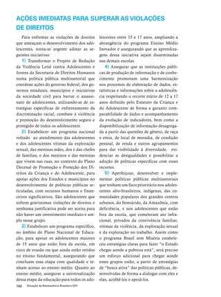 AÇÕES IMEDIATAS PARA SUPERAR AS VIOLAÇÕES 
DE DIREITOS 
Para enfrentar as violações de direitos 
que ameaçam o desenvolvimento dos ado-lescentes, 
torna-se urgente adotar as se-guintes 
iniciativas: 
1) Transformar o Projeto de Redução 
da Violência Letal contra Adolescentes e 
Jovens da Secretaria de Direitos Humanos 
numa política pública multissetorial que 
coordene ações do governo federal, dos go-vernos 
estaduais, municípios e iniciativas 
da sociedade civil para barrar o assassi-nato 
de adolescentes, utilizando-se de es-tratégias 
específicas de enfrentamento da 
discriminação racial; combate à violência 
e promoção do desenvolvimento seguro e 
protegido de todos os adolescentes. 
2) Estabelecer um programa nacional 
voltado ao atendimento das adolescentes 
e dos adolescentes vítimas da exploração 
sexual; das meninas mães, dos e das chefes 
de famílias, e dos meninos e das meninas 
que vivem nas ruas, no contexto do Plano 
Decenal de Promoção e Proteção dos Di-reitos 
da Criança e do Adolescente, para 
apoiar ações dos Estados e municípios no 
desenvolvimento de políticas públicas ar-ticuladas, 
com recursos humanos e finan-ceiros 
significativos. São adolescentes que 
sofrem gravíssimas violações de direitos e 
nenhuma justificativa pode ser aceita para 
não haver um investimento imediato e am-plo 
nesse grupo. 
3) Estabelecer um programa específico, 
no âmbito do Plano Nacional de Educa-ção, 
para apoiar os adolescentes maiores 
de 15 anos que estão fora da escola, em 
risco de evasão ou que ainda estão retidos 
no ensino fundamental, assegurando que 
concluam essa etapa com qualidade e te-nham 
acesso ao ensino médio. Quanto ao 
ensino médio, assegurar a universalização 
dessa etapa da educação para todos os ado-lescentes 
144 Situação da Adolescência Brasileira 2011 
entre 15 e 17 anos, ampliando a 
abrangência do programa Ensino Médio 
Inovador e assegurando que as aprendiza-gens 
dessa iniciativa sejam disseminadas 
nas demais escolas. 
4) Assegurar que as instituições públi-cas 
de produção de informação e de conhe-cimento 
promovam uma harmonização 
nos processos de elaboração de dados, es-tatísticas 
e informações sobre a adolescên-cia 
respeitando o recorte etário de 12 a 17 
anos definido pelo Estatuto da Criança e 
do Adolescente de forma a garantir com-parabilidade 
de dados e acompanhamento 
da evolução de indicadores, bem como a 
disponibilização de informação desagrega-da 
a partir das questões de gênero, de raça 
e etnia, de local de moradia, de condição 
pessoal, de renda e outros agrupamentos 
para dar visibilidade à diversidade, evi-denciar 
as desigualdades e possibilitar a 
adoção de políticas específicas com esses 
recortes. 
5) Aperfeiçoar, desenvolver e imple-mentar 
políticas públicas multissetoriais 
que tenham um foco prioritário nos adoles-centes 
afro-brasileiros, indígenas, das co-munidades 
populares dos grandes centros 
urbanos, do Semiárido, da Amazônia, com 
deficiência, e nos adolescentes que estão 
fora da escola, que cometeram ato infra-cional, 
privados da convivência familiar, 
vítimas da violência, da exploração sexual 
e da exploração no trabalho. Assim como 
o programa Brasil sem Miséria estabele-ceu 
estratégias claras para fazer “o Estado 
chegar aonde a pobreza está”, será preciso 
um esforço adicional para chegar aonde 
esses grupos estão, a partir de estratégias 
de “busca ativa” das políticas públicas, de-senvolvidas 
de forma a dialogar com eles e 
elas, acolhê-los e apoiá-los. 
 