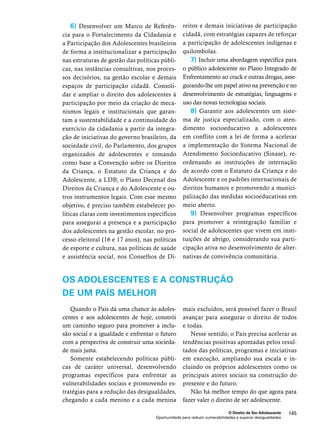 e demais iniciativas de participação 
cidadã, com estratégias capazes de reforçar 
a participação de adolescentes indígenas e 
quilombolas. 
7) Incluir uma abordagem específica para 
o público adolescente no Plano Integrado de 
Enfrentamento ao crack e outras drogas, asse-gurando- 
lhe um papel ativo na prevenção e no 
desenvolvimento de estratégias, linguagens e 
uso das novas tecnologias sociais. 
8) Garantir aos adolescentes um siste-ma 
de justiça especializado, com o aten-dimento 
socioeducativo a adolescentes 
em conflito com a lei de forma a acelerar 
a implementação do Sistema Nacional de 
Atendimento Socioeducativo (Sinase), re-ordenando 
as instituições de internação 
de acordo com o Estatuto da Criança e do 
Adolescente e os padrões internacionais de 
direitos humanos e promovendo a munici-palização 
das medidas socioeducativas em 
meio aberto. 
9) Desenvolver programas específicos 
para promover a reintegração familiar e 
social de adolescentes que vivem em insti-tuições 
de abrigo, considerando sua parti-cipação 
ativa no desenvolvimento de alter-nativas 
de convivência comunitária. 
OS ADOLESCENTES E A CONSTRUÇÃO 
DE UM PAÍS MELHOR 
mais excluídos, será possível fazer o Brasil 
avançar para assegurar o direito de todos 
e todas. 
Nesse sentido, o País precisa acelerar as 
tendências positivas apontadas pelos resul-tados 
das políticas, programas e iniciativas 
em execução, ampliando sua escala e in-cluindo 
os próprios adolescentes como os 
principais atores sociais na construção do 
presente e do futuro. 
Não há melhor tempo do que agora para 
fazer valer o direito de ser adolescente. 
O Direito de Ser Adolescente 145 
6) Desenvolver um Marco de Referên-cia 
para o Fortalecimento da Cidadania e 
a Participação dos Adolescentes brasileiros 
de forma a institucionalizar a participação 
nas estruturas de gestão das políticas públi-cas, 
nas instâncias consultivas, nos proces-sos 
decisórios, na gestão escolar e demais 
espaços de participação cidadã. Consoli-dar 
e ampliar o direito dos adolescentes à 
participação por meio da criação de meca-nismos 
legais e institucionais que garan-tam 
a sustentabilidade e a continuidade do 
exercício da cidadania a partir da integra-ção 
de iniciativas do governo brasileiro, da 
sociedade civil, do Parlamento, dos grupos 
organizados de adolescentes e tomando 
como base a Convenção sobre os Direitos 
da Criança, o Estatuto da Criança e do 
Adolescente, a LDB, o Plano Decenal dos 
Direitos da Criança e do Adolescente e ou-tros 
instrumentos legais. Com esse mesmo 
objetivo, é preciso também estabelecer po-líticas 
claras com investimentos específicos 
para assegurar a presença e a participação 
dos adolescentes na gestão escolar, no pro-cesso 
eleitoral (16 e 17 anos), nas políticas 
de esporte e cultura, nas políticas de saúde 
e assistência social, nos Conselhos de Di-reitos 
Quando o País dá uma chance às adoles-centes 
e aos adolescentes de hoje, constrói 
um caminho seguro para promover a inclu-são 
social e a igualdade e enfrentar o futuro 
com a perspectiva de construir uma socieda-de 
mais justa. 
Somente estabelecendo políticas públi-cas 
de caráter universal, desenvolvendo 
programas específicos para enfrentar as 
vulnerabilidades sociais e promovendo es-tratégias 
para a redução das desigualdades, 
chegando a cada menino e a cada menina 
Oportunidade para reduzir vulnerabilidades e superar desigualdades 
 