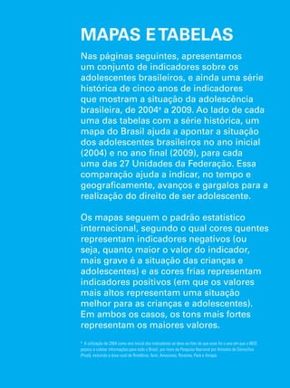 MAPAS E TABELAS 
Nas páginas seguintes, apresentamos 
um conjunto de indicadores sobre os 
adolescentes brasileiros, e ainda uma série 
histórica de cinco anos de indicadores 
que mostram a situação da adolescência 
brasileira, de 2004a a 2009. Ao lado de cada 
uma das tabelas com a série histórica, um 
mapa do Brasil ajuda a apontar a situação 
dos adolescentes brasileiros no ano inicial 
(2004) e no ano final (2009), para cada 
uma das 27 Unidades da Federação. Essa 
comparação ajuda a indicar, no tempo e 
geograficamente, avanços e gargalos para a 
realização do direito de ser adolescente. 
Os mapas seguem o padrão estatístico 
internacional, segundo o qual cores quentes 
representam indicadores negativos (ou 
seja, quanto maior o valor do indicador, 
mais grave é a situação das crianças e 
adolescentes) e as cores frias representam 
indicadores positivos (em que os valores 
mais altos representam uma situação 
melhor para as crianças e adolescentes). 
Em ambos os casos, os tons mais fortes 
representam os maiores valores. 
a A utilização de 2004 como ano inicial dos indicadores se deve ao fato de que esse foi o ano em que o IBGE 
passou a coletar informações para todo o Brasil, por meio da Pesquisa Nacional por Amostra de Domicílios 
(Pnad), incluindo a área rural de Rondônia, Acre, Amazonas, Roraima, Pará e Amapá. 
O Direito de Ser Adolescente 147 
Oportunidade para reduzir vulnerabilidades e superar desigualdades 
 