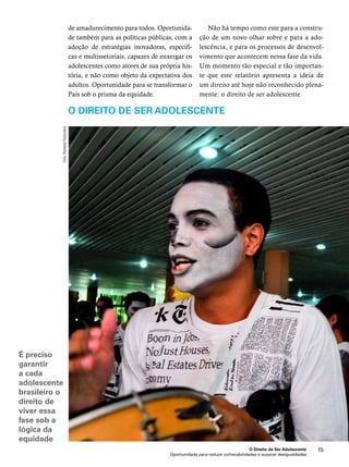 O Direito de Ser Adolescente 15 
Oportunidade para reduzir vulnerabilidades e superar desigualdades 
É preciso 
garantir 
a cada 
adolescente 
brasileiro o 
direito de 
viver essa 
fase sob a 
lógica da 
equidade 
de amadurecimento para todos. Oportunida-de 
também para as políticas públicas, com a 
adoção de estratégias inovadoras, específi-cas 
e multissetoriais, capazes de enxergar os 
adolescentes como atores de sua própria his-tória, 
e não como objeto da expectativa dos 
adultos. Oportunidade para se transformar o 
País sob o prisma da equidade. 
Não há tempo como este para a constru-ção 
de um novo olhar sobre e para a ado-lescência, 
e para os processos de desenvol-vimento 
que acontecem nessa fase da vida. 
Um momento tão especial e tão importan-te 
que este relatório apresenta a ideia de 
um direito até hoje não reconhecido plena-mente: 
o direito de ser adolescente. 
O direito de ser adolescente 
Foto: Rafaela Felicciano 
 