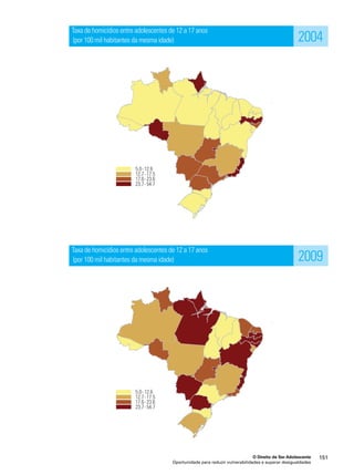 2004 
2009 
O Direito de Ser Adolescente 151 
Taxa de homicídios entre adolescentes de 12 a 17 anos 
(por 100 mil habitantes da mesma idade) 
Taxa de homicídios entre adolescentes de 12 a 17 anos 
(por 100 mil habitantes da mesma idade) 
Oportunidade para reduzir vulnerabilidades e superar desigualdades 
 