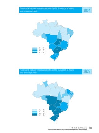 Percentual de nascidos vivos de adolescentes de 12 a 17 anos com no mínimo 
sete consultas pré-natais 
Percentual de nascidos vivos de adolescentes de 12 a 17 anos com no mínimo 
sete consultas pré-natais 
2004 
2009 
O Direito de Ser Adolescente 161 
Oportunidade para reduzir vulnerabilidades e superar desigualdades 
 