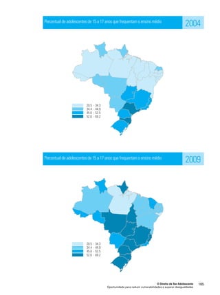 Percentual de adolescentes de 15 a 17 anos que frequentam o ensino médio 
Percentual de adolescentes de 15 a 17 anos que frequentam o ensino médio 
2004 
2009 
O Direito de Ser Adolescente 165 
Oportunidade para reduzir vulnerabilidades e superar desigualdades 
 