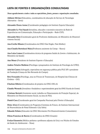 LISTA DE FONTES E ORGANIZAÇÕES CONSULTADAS 
Nosso agradecimento a todos e todas as especialistas, fontes, pessoas e organizações consultadas. 
Aldinete Silvino (Educadora, coordenadora de educação do Serviço de Tecnologia 
Alternativa – Serta) 
Alexandre Dezen Arena (Coordenador pedagógico do Instituto Esporte Educação) 
Alexandre Le Voci Sayad (Jornalista, educador e secretário executivo da Rede de 
Experiências em Comunicação, Educação e Participação – Rede CEP). 
Alexandre Reis (Coordenador geral do ProJovem Adolescente, do Ministério do Desenvol-vimento 
Social) 
Ana Cecília Minuto (Coordenadora da ONG Fala Negão, Fala Mulher) 
Ana Claudia Bortolozzi Maia (Professora assistente da Unesp – Bauru) 
Ana Luiza Lemos (Coordenadora técnica do programa Saúde do Jovem e Adolescente, do 
Ministério da Saúde) 
Ana Moser (Presidente do Instituto Esporte e Educação) 
Andrea Teixeira Matheus (Psicóloga e pesquisadora do Instituto de Psicologia da UFRJ). 
Ariel de Castro (Advogado, especialista em segurança pública pela PUC-SP e presidente 
da Fundação Criança de São Bernardo do Campo) 
Bete Fernandes (Psicóloga, atua no Fórum de Transexuais, do Hospital das Clínicas de 
Goiânia – GO) 
Charlene Ribeiro (Coordenadora de projetos da ONG OELA) 
Claudia Werneck (Jornalista e fundadora e superintendente geral da ONG Escola de Gente) 
Cristiane Bertotti (Assistente social, trabalha no Departamento de Proteção Especial, do 
Ministério do Desenvolvimento Social, na área do Peti). 
Daniel Cara (Coordenador geral da Campanha Nacional pelo Direito à Educação) 
Deise Alves (Coordenadora do Programa Cientistas do Futuro, do Instituto Internacional 
de Neurociências de Natal Edmond e Lily Safra) 
Eduardo Felinto (Educador da ONG Movimento Pró-Desenvolvimento Comunitário) 
Eliena Francisca de Barros (Coordenadora da ONG Giração) 
Evelyn Eisenstein (Médica pediatra e professora adjunta da Uerj e no Núcleo de Estudos 
da Saúde do Adolescente – Nesa) 
170 Situação da Adolescência Brasileira 2011 
 