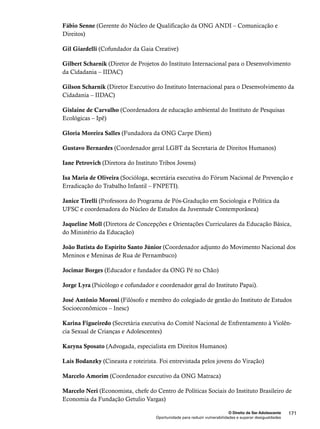 Fábio Senne (Gerente do Núcleo de Qualificação da ONG ANDI – Comunicação e 
Direitos) 
Gilbert Scharnik (Diretor de Projetos do Instituto Internacional para o Desenvolvimento 
da Cidadania – IIDAC) 
Gilson Scharnik (Diretor Executivo do Instituto Internacional para o Desenvolvimento da 
Cidadania – IIDAC) 
Gislaine de Carvalho (Coordenadora de educação ambiental do Instituto de Pesquisas 
Ecológicas – Ipê) 
Gustavo Bernardes (Coordenador geral LGBT da Secretaria de Direitos Humanos) 
Isa Maria de Oliveira (Socióloga, secretária executiva do Fórum Nacional de Prevenção e 
Erradicação do Trabalho Infantil – FNPETI). 
Janice Tirelli (Professora do Programa de Pós-Gradução em Sociologia e Política da 
UFSC e coordenadora do Núcleo de Estudos da Juventude Contemporânea) 
Jaqueline Moll (Diretora de Concepções e Orientações Curriculares da Educação Básica, 
do Ministério da Educação) 
João Batista do Espírito Santo Júnior (Coordenador adjunto do Movimento Nacional dos 
Meninos e Meninas de Rua de Pernambuco) 
Jorge Lyra (Psicólogo e cofundador e coordenador geral do Instituto Papai). 
José Antônio Moroni (Filósofo e membro do colegiado de gestão do Instituto de Estudos 
Socioeconômicos – Inesc) 
Karina Figueiredo (Secretária executiva do Comitê Nacional de Enfrentamento à Violên-cia 
Laís Bodanzky (Cineasta e roteirista. Foi entrevistada pelos jovens do Viração) 
Marcelo Neri (Economista, chefe do Centro de Políticas Sociais do Instituto Brasileiro de 
Economia da Fundação Getulio Vargas) 
O Direito de Ser Adolescente 171 
Gil Giardelli (Cofundador da Gaia Creative) 
Gloria Moreira Salles (Fundadora da ONG Carpe Diem) 
Iane Petrovich (Diretora do Instituto Tribos Jovens) 
Jocimar Borges (Educador e fundador da ONG Pé no Chão) 
Sexual de Crianças e Adolescentes) 
Karyna Sposato (Advogada, especialista em Direitos Humanos) 
Marcelo Amorim (Coordenador executivo da ONG Matraca) 
Oportunidade para reduzir vulnerabilidades e superar desigualdades 
 