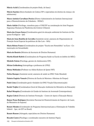 Márcia Acioli (Coordenadora do projeto Onda, do Inesc) 
Márcio Sanchez (Sócio-fundador do Cedeca/DF e especialista em direitos da criança e do 
adolescente) 
Marco Antônio Carvalhaes Pereira (Diretor Administrativo do Instituto Internacional 
para o Desenvolvimento da Cidadania – IIDAC) 
Maria Adrião (Psicóloga, consultora para o UNICEF na coordenação do Joint Program 
Segurança Humana da Plataforma dos Centros Urbanos) 
Maria das Graças Souza (Coordenadora geral de educação ambiental do Instituto de Pes-quisas 
Ecológicas – Ipê) 
Maria de Jesus Bomfim de Carvalho (Assistente social, assessora do Departamento de 
Proteção Social Especial da prefeitura de São Luís – MA) 
Maria Helena Franco (Coordenadora do projeto “Escola sem Homofobia” na Ecos – Co-municação 
em Sexualidade) 
Maria do Rosário (Ministra da Secretaria de Direitos Humanos) 
Martha Klumb Rabelo (Coordenadora do Programa Saúde na Escola no âmbito do MEC) 
Michelle Falcão (Psicóloga, gerente do Adolescentro/DF). 
Mirian Goldenberg (Antropóloga e professora da UFRJ) 
Mutua Mehinaku (Professor na Aldeia Kuikuro de Ipatse/MT) 
Neilza Buarque (Assistente social, assessora de saúde na ONG Visão Mundial) 
Palmira Eugênia Vanacôr (Diretora da Escola de Meninos e Meninas do Parque) 
Paulo Lima (Coordenador geral e fundador da ONG Viração Educomunicação) 
Rachel Trajber (Coordenadora Geral de Educação Ambiental do Ministério da Educação) 
Rafael Mesquita (Coordenador de Gestão do Instituto da Juventude Contemporânea) 
Regina Cabral (Diretora do Instituto Formação – Centro de Apoio à Educação Básica) 
Rejane Penna Rodrigues (Secretária Nacional de Desenvolvimento de Esporte e de Lazer, 
do Ministério do Esporte) 
Renato Mendes (Coordenador do Programa Internacional para a Eliminação do Trabalho 
Infantil - Ipec, da OIT no Brasil) 
Renato Roseno (Advogado, especialista em Direitos Humanos) 
Ricardo Castro (Psicólogo e coordenador executivo do Instituto Papai). 
172 Situação da Adolescência Brasileira 2011 
 