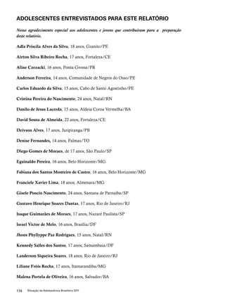 ADOLESCENTES ENTREVISTADOS PARA ESTE RELATÓRIO 
Nosso agradecimento especial aos adolescentes e jovens que contribuíram para a preparação 
deste relatório. 
Adla Priscila Alves da Silva, 18 anos, Granito/PE 
Airton Silva Ribeiro Rocha, 17 anos, Fortaleza/CE 
Aline Czezacki, 16 anos, Ponta Grossa/PR 
Anderson Ferreira, 14 anos, Comunidade de Negros do Osso/PE 
Carlos Eduardo da Silva, 15 anos, Cabo de Santo Agostinho/PE 
Cristina Pereira do Nascimento, 24 anos, Natal/RN 
Danilo de Jesus Lacerda, 15 anos, Aldeia Coroa Vermelha/BA 
David Sousa de Almeida, 22 anos, Fortaleza/CE 
Deivson Alves, 17 anos, Juripiranga/PB 
Denise Fernandes, 14 anos, Palmas/TO 
Diego Gomes de Moraes, de 17 anos, São Paulo/SP 
Eguinaldo Pereira, 16 anos, Belo Horizonte/MG 
Fabiana dos Santos Monteiro de Castro, 16 anos, Belo Horizonte/MG 
Franciele Xavier Lima, 18 anos, Almenara/MG 
Gisele Poncio Nascimento, 24 anos, Santana de Parnaíba/SP 
Gustavo Henrique Soares Dantas, 17 anos, Rio de Janeiro/RJ 
Isaque Guimarães de Moraes, 17 anos, Nazaré Paulista/SP 
Israel Victor de Melo, 16 anos, Brasília/DF 
Jhons Phyllyppe Paz Rodrigues, 15 anos, Natal/RN 
Kennedy Salles dos Santos, 17 anos, Samambaia/DF 
Landerson Siqueira Soares, 18 anos, Rio de Janeiro/RJ 
Liliane Fróis Rocha, 17 anos, Itamarandiba/MG 
Malena Portela de Oliveira, 16 anos, Salvador/BA 
174 Situação da Adolescência Brasileira 2011 
 