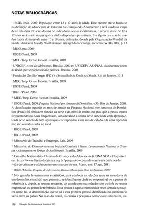 NOTAS BIBLIOGRÁFICAS 
1 IBGE/Pnad, 2009. População entre 12 e 17 anos de idade. Esse recorte etário baseia-se 
na definição de adolescente do Estatuto da Criança e do Adolescente e será usado ao longo 
deste relatório. No caso do uso de indicadores sociais e estatísticas, o recorte etário de 12 a 
17 anos será usado sempre que os dados disponíveis permitirem. Em alguns casos, serão usa-dos 
dados do intervalo entre 10 e 19 anos, definição adotada pela Organização Mundial da 
Saúde. Adolescent Friendly Health Services: An agenda for change. Genebra: WHO, 2002, p. 13 
2 MS/Ripsa, 2009 
3 IBGE/Pnad, 2009 
4 MEC/Inep. Censo Escolar. Brasília, 2010 
5 UNICEF. A voz dos adolescentes. Brasília, 2003 et UNICEF/IAS/FIAS, Adolescentes e jovens 
do Brasil: participação social e política. Brasília, 2008 
6 Fundação Getúlio Vargas (FGV). Desigualdade de Renda na Década. Rio de Janeiro, 2011 
7 MEC/Inep. Censo Escolar. Brasília, 2009 
8 IBGE/Pnad, 2009 
9 IBGE/Pnad, 2009 
10 MEC/Inep. Censo Escolar. Brasília, 2009 
11 IBGE/Pnad, 2009. Pesquisa Nacional por Amostra de Domicílios, v.30. Rio de Janeiro, 2009. 
A classificação segundo os anos de estudo na Pesquisa Nacional por Amostra de Domicí-lios 
(Pnad) foi obtida em função da série e do nível de ensino ou grau que a pessoa estava 
frequentando ou havia frequentado, considerando a última série concluída com aprovação. 
Cada série concluída com aprovação correspondeu a um ano de estudo. Os anos repetidos 
não são contabilizados no total 
12 IBGE/Pnad, 2009 
13 IBGE/Pnad, 2009 
14 Ministério do Trabalho e Emprego/Rais, 2009 
15 Ministério do Desenvolvimento Social e Combate à Fome. Levantamento Nacional de Crian-ças 
e Adolescentes em Serviços de Acolhimento. Brasília, 2009 
16 Conselho Nacional dos Direitos da Criança e do Adolescente (CONANDA). Disponível 
em: http://www.direitosdacrianca.org.br/pesquisa-do-conanda-revela-as-condicoes-de- 
-vida-de-criancas-e-adolescentes-em-situacao-de-rua. Acesso em: 17 ago, 2011 
17 IBGE/Munic. Pesquisa de Informações Básicas Municipais. Rio de Janeiro, 2009 
18 Nos grandes levantamentos estatísticos, para conhecer as relações entre os moradores de 
um domicílio, é tradição que, primeiro, se identifique o chefe ou responsável ou a pessoa de 
referência e, depois, as pessoas restantes, de acordo com sua relação com o chefe ou pessoa 
responsável ou pessoa de referência. Essa pessoa é aquela reconhecida pelos demais morado-res 
como tal. A denominação que se dá a esta primeira pessoa identificada no questionário 
varia entre os países. No caso do Brasil, os censos e pesquisas domiciliares utilizaram, du- 
176 Situação da Adolescência Brasileira 2011 
 