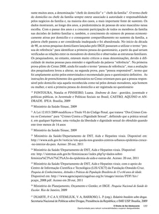 rante muitos anos, a denominação “chefe do domicílio” e “ chefe da família”. O termo chefe 
do domicílio ou chefe da família sempre esteve associado à autoridade e responsabilidade 
pelos negócios da família e, na maioria dos casos, a mais importante fonte de sustento. Os 
dados mostraram, ao longo dos anos, a predominância de pessoas do sexo masculino nessa 
escolha. Com o passar dos anos e a crescente participação de todos os membros da família 
nas decisões de âmbito familiar e, também, o crescimento do número de pessoas economi-camente 
ativas por domicílio e o consequente compartilhamento no sustento da família, a 
palavra chefe passou a ser considerada inadequada e foi abandonada. No início da década 
de 90, as novas pesquisas domiciliares lançadas pelo IBGE passaram a utilizar o termo “pes-soa 
de referência” para identificar a primeira pessoa do questionário, a partir da qual seriam 
verificadas as relações entre os moradores do domicílio e observadas as estruturas familiares. 
Os pesquisadores, no entanto, estavam muito críticos a essas denominações, devido à difi-culdade 
de muitas pessoas para entender o significado da palavra “referência”. Na primeira 
prova-piloto do Censo 2000, ainda foi usado o termo “pessoa de referência”, mas a avaliação 
dos pesquisadores levou a alterar, na segunda prova, para “pessoa responsável”, termo que 
foi amplamente aceito pelos entrevistados e recomendado para o questionário definitivo. As 
instruções de preenchimento dos questionários no Censo orientam para que a pessoa respon-sável 
pelo domicílio seja aquela reconhecida como tal pelos demais moradores, seja homem 
ou mulher, e será a primeira pessoa do domicílio a ser registrada no questionário 
19 FONTOURA, Natalia et PINHEIRO, Luana. Síndrome de Juno : gravidez, juventude e 
políticas públicas, in Juventude e Políticas Sociais no Brasil, CASTRO, AQUINO et AN-DRADE. 
O Direito de Ser Adolescente 177 
Oportunidade para reduzir vulnerabilidades e superar desigualdades 
IPEA: Brasília, 2009 
20 Ministério da Saúde/Sinasc, 2009 
21 A Lei 12.015/2009 modificou o Título VI do Código Penal, que tratava “Dos Crimes Con-tra 
os Costumes” para “Crimes Contra a Dignidade Sexual”, definindo que a prática sexual 
é, em qualquer hipótese, uma violação da liberdade e dignidade sexual do ofendido quando 
este tiver menos de 14 anos 
22 Ministério da Saúde/Sinasc, 2009 
23 Ministério da Saúde/Departamento de DST, Aids e Hepatites virais. Disponível em: 
http://www.aids.gov.br/noticia/em-queda-nos-grandes-centros-urbanos-epidemia-cresce- 
-no-interior-do-pais. Acesso: 20 out, 2011 
24 Ministério da Saúde/Departamento de DST, Aids e Hepatites virais. Disponível 
em: http://sistemas.aids.gov.br/feminizacao/index.php?q=dados-sobre-feminiza% 
C3%A7%C3%A3o-da-epidemia-de-aids-e-outras-dst. Acesso: 20 out, 2011 
25 Ministério da Saúde/Departamento de DST, Aids e Hepatites virais; com o apoio do 
Centro de Informação Científica e Tecnológica (LIS/CICT) da Fundação Oswaldo Cruz. 
Pesquisa de Conhecimentos, Atitudes e Práticas da População Brasileira de 15 a 64 anos de idade. 
Disponível em: http://www.agenciapatriciagalvao.org.br/images/stories/PDF/hiv/ 
pcapx_2008.pdf. Acesso em 20 out, 2011 
26 Ministério do Planejamento, Orçamento e Gestão; et IBGE. Pesquisa Nacional de Saúde do 
Escolar. Rio de Janeiro, 2009 
27 DUARTE, P. C.A.V, STEMLIUK, V. A, BARROSO, L. P. (org.). Relatório brasileiro sobre drogas. 
Secretaria Nacional de Políticas sobre Drogas, Presidência da República; e IME USP. Brasília, 2009 
 