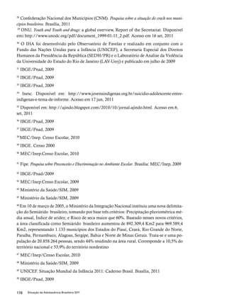 28 Confederação Nacional dos Municípios (CNM). Pesquisa sobre a situação do crack nos muni-cípios 
brasileiros. Brasília, 2011 
29 ONU. Youth and Youth and drugs: a global overview, Report of the Secretariat. Disponível 
em: http://www.unodc.org/pdf/document_1999-01-11_2.pdf. Acesso em 16 set, 2011 
30 O IHA foi desenvolvido pelo Observatório de Favelas e realizado em conjunto com o 
Fundo das Nações Unidas para a Infância (UNICEF), a Secretaria Especial dos Direitos 
Humanos da Presidência da República (SEDH/PR) e o Laboratório de Análise da Violência 
da Universidade do Estado do Rio de Janeiro (LAV-Uerj) e publicado em julho de 2009 
31 IBGE/Pnad, 2009 
32 IBGE/Pnad, 2009 
33 IBGE/Pnad, 2009 
34 Inesc. Disponível em: http://www.jovensindigenas.org.br/suicidio-adolescente-entre-indigenas- 
e-tema-de-informe. Acesso em 17 jun, 2011 
35 Disponível em: http://ajindo.blogspot.com/2010/10/jornal-ajindo.html. Acesso em 6, 
set, 2011 
36 IBGE/Pnad, 2009 
37 IBGE/Pnad, 2009 
38 MEC/Inep. Censo Escolar, 2010 
39 IBGE. Censo 2000 
40 MEC/Inep.Censo Escolar, 2010 
41 Fipe. Pesquisa sobre Preconceito e Discriminação no Ambiente Escolar. Brasília: MEC/Inep, 2009 
42 IBGE/Pnad/2009 
43 MEC/Inep.Censo Escolar, 2009 
44 Ministério da Saúde/SIM, 2009 
45 Ministério da Saúde/SIM, 2009 
46 Em 10 de março de 2005, o Ministério da Integração Nacional instituiu uma nova delimita-ção 
do Semiárido brasileiro, tomando por base três critérios: Precipitação pluviométrica mé-dia 
anual, Índice de aridez; e Risco de seca maior que 60%. Baseado nesses novos critérios, 
a área classificada como Semiárido brasileiro aumentou de 892.309,4 Km2 para 969.589,4 
Km2, representando 1.133 municípios dos Estados do Piauí, Ceará, Rio Grande do Norte, 
Paraíba, Pernambuco, Alagoas, Sergipe, Bahia e Norte de Minas Gerais. Trata-se e uma po-pulação 
de 20.858.264 pessoas, sendo 44% residindo na área rural. Corresponde a 10,5% do 
território nacional e 53,9% do território nordestino 
47 MEC/Inep/Censo Escolar, 2010 
48 Ministério da Saúde/SIM, 2009 
49 UNICEF. Situação Mundial da Infância 2011: Caderno Brasil. Brasília, 2011 
50 IBGE/Pnad, 2009 
178 Situação da Adolescência Brasileira 2011 
 