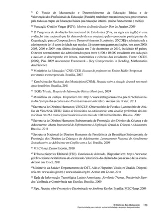 51 O Fundo de Manutenção e Desenvolvimento da Educação Básica e de 
Valorização dos Profissionais da Educação (Fundeb) estabelece mecanismos para gerar recursos 
para todas as etapas da Educação Básica (da educação infantil, ensino fundamental e médio) 
52 Fundação Getúlio Vargas (FGV). Motivos da Evasão Escolar. Rio de Janeiro, 2009 
53 O Programa de Avaliação Internacional de Estudantes (Pisa, na sigla em inglês) é uma 
avaliação internacional que foi desenvolvida em conjunto pelas economias participantes da 
Organização para a Cooperação e o Desenvolvimento Econômico (OCDE) e administrada a 
adolescentes de 15 anos de idade nas escolas. Já ocorreram quatro avaliações, nos anos 2000, 
2003, 2006 e 2009, esta última divulgada em 7 de dezembro de 2010, incluindo 65 países. 
Os testes normalmente são administrados para entre 4.500 e 10.000 estudantes em cada país 
e avaliam o desempenho em leitura, matemática e ciências dos estudantes. Fonte: OCDE 
(2009), Pisa 2009 Assessment Framework – Key Competencies in Reading, Mathematics 
And Science 
54 Ministério da Educação/ CNE/CEB. Escassez de professores no Ensino Médio: Propostas 
estruturais e emergenciais. Brasília, 2007 
55 Confederação Nacional dos Municípios (CNM). Pesquisa sobre a situação do crack nos muni-cípios 
O Direito de Ser Adolescente 179 
Oportunidade para reduzir vulnerabilidades e superar desigualdades 
brasileiros. Brasília, 2011 
56 IBGE/Munic. Pesquisa de Informações Básicas Municipais, 2009 
57 Ministério da Justiça. Disponível em: http://www.entreguesuaarma.gov.br/noticias/na-midia/ 
campanha-recolheu-ate-25-mil-armas-ate-setembro. Acesso em 12 out, 2011 
58 Secretaria de Direitos Humanos; UNICEF; Observatório de Favelas; Laboratório de Aná-lise 
da Violência/UERJ. Índice de Homicídios na Adolescência: uma análise preliminar dos ho-micídios 
em 267 municípios brasileiros com mais de 100 mil habitantes. Brasília, 2009 
59 Secretaria de Direitos Humanos/Subsecretaria de Promoção dos Direitos da Criança e do 
Adolescente. Matriz Intersetorial de Enfrentamento à Exploração Sexual de Crianças e Adolescentes. 
Brasília, 2011 
60 Secretaria Nacional de Direitos Humanos da Presidência da República/Subsecretaria de 
Promoção dos Direitos da Criança e do Adolescente. Levantamento Nacional do Atendimento 
Socioeducativo ao Adolescente em Conflito com a Lei. Brasília, 2009 
61 MEC/Inep.Censo Escolar, 2010 
62 Tribunal Superior Eleitoral (TSE). Estatística do eleitorado. Disponível em: http://www.tse. 
gov.br/eleicoes/estatisticas-do-eleitorado/estatistica-do-eleitorado-por-sexo-e-faixa-etaria. 
Acesso em 13 set, 2011 
63Ministério da Saúde/ Departamento de DST, Aids e Hepatites Virais; et Unaids. Disponí-veis 
em: www.aids.gov.br e www.unaids.org.br. Acesso em 22 out, 2011 
64 Rede de Informação Tecnológica Latino-Americana. Revelando Tramas, Descobrindo Segre-dos: 
Violência e Convivência nas Escolas. Brasília, 2009 
65 Fipe. Pesquisa sobre Preconceito e Discriminação no Ambiente Escolar. Brasília: MEC/Inep, 2009 
 