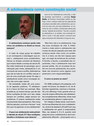 A adolescência como construção social 
A adolescência continua sendo vista 
como um problema no Brasil ou houve 
avanços? 
A visão do nosso grupo de trabalho 
é um contraponto à abordagem que en-cara 
o adolescente como problemático. 
Vamos na direção contrária da literatura 
que impera desde o começo do século 20. 
Na visão tradicional da psicologia, que é 
reforçada pela mídia, adolescência é um 
momento de crise e conflito. Defendemos 
que não se trata de um conflito natural, e 
sim de uma construção social. Ou seja, a 
adolescência existe como concepção so-cial, 
não como algo natural. 
Na sociedade, existe até uma procu-ra 
de aspectos positivos. “O adolescen-te 
é o futuro do País”, por exemplo. Mas, 
acredita-se, ao mesmo tempo, que ele não 
tenha condições de lidar com isso, esteja 
sempre em conflitos, esteja sempre em 
problemas. O próprio adolescente acaba 
incorporando essa perspectiva. Nos meus 
últimos estudos, ouvimos o famoso “você 
tem que me aguentar, eu sou adolescente”. 
O que é ser adolescente nesta primei-ra 
década do século 21? Que condições, 
desafios e fortalezas você observa? 
18 Situação da Adolescência Brasileira 2011 
Autor do livro Adolescências construídas: a visão 
da psicologia sócio-histórica, o psicólogo Sérgio 
Ozella, da Pontifícia Universidade Católica de São 
Paulo, critica o enfoque tradicional dos especialistas 
e da própria sociedade sobre a adolescência, que cos-tuma 
ser vista como uma fase problemática, um mo-mento 
de crise e conflitos, caracterizado apenas pela 
famosa “explosão de hormônios”. Para ele, o conceito 
de adolescência é, na verdade, uma construção his-tórica 
e social, e não algo natural e universal como 
alguns estudiosos têm defendido ao longo dos anos. 
Meu foco não é no adolescente, mas 
nas suas condições de vida. E infeliz-mente 
a visão sobre o adolescente não 
mudou do século passado para este. Ele 
continua sendo visto como um proble-ma. 
E, é claro, se não tem espaço para 
agir, vai reagir às tentativas de controle. 
A família, a escola, a sociedade são im-portantes, 
mas o adolescente hoje tem 
poucas saídas. Há um processo de po-der 
em cima do adolescente, de a socie-dade 
não encará-lo como alguém com 
potencial e com responsabilidade. 
E como os jovens se veem? 
Em 2008, publiquei uma pesquisa, com 
quase mil jovens, de classes A a E, de di-ferentes 
raças/etnias, meninos e meninas. 
Há uma diferença muito grande entre jo-vens 
de origens diferentes; são adolescen-tes 
completamente diferentes, ainda mais 
se considerados gênero e classe social. 
Em relação à classe social, você encon-tra 
formas diferentes de viver a adolescên-cia. 
Jovens de classes A e B reafirmam que 
o adolescente em geral é irresponsável. 
Mas, nas classes C, D e E, quando você 
pergunta como o adolescente é, ele é com-pletamente 
diferente – preocupado com a 
Foto: Arquivo pessoal 
 