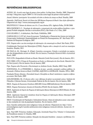 REFERÊNCIAS BIBLIOGRÁFICAS 
ACIOLI, M. A escola como lugar de pensar e fazer política. In blog Inesc, Brasília, 2009. Disponível 
em http://blog.inesc.org.br/2009/11/10/a-escola-como-lugar-de-pensar-e-fazer-politica 
Anced. Relatório ‘participativo’ da sociedade civil sobre os direitos da criança no Brasil. Brasília, 2009 
Aprendiz. Perfil Social, Racial e de Gênero das 500 Maiores Empresas do Brasil e Suas Ações Afirmativas. 
Disponível em: http://www.conexaoaprendiz.org.br 
BÄCHTOLD, F. Número de eleitores com 16 e 17 anos diminui 20%. Agência Folha, 29/08/2008 
BIELCHOWSKY, C.; Tecnologia da informação e comunicação das escolas públicas brasileiras: o pro-grama 
ProInfo integrado. Revista e-curriculum (PUC), São Paulo v.5 n.1 Dez, 2009 
CALLIGARIS, C. A Adolescência. São Paulo: Publifolha, 2000 
CARVALHO, G. S. ET all. Jovens Econscientes: Trabalhando o Potencial dos Jovens em Ações de 
Conservação Ambiental e Sustentabilidade no Pontal Do Paranapanema, SP. São Paulo: IPÊ – 
Instituto de Pesquisas Ecológicas, 2007 
CGI. Pesquisa sobre o uso das tecnologias da informação e da comunicação no Brasil. São Paulo, 2010. 
Confederação Nacional dos Municípios (CNM). Pesquisa sobre a situação do crack nos municípios 
brasileiros. Brasília, 2011 
DE PAULA, M.; Heringer, R. (Orgs): Caminhos convergentes. Estado e sociedade na supera-ção 
das desigualdades raciais no Brasil. Rio de Janeiro, Fundação Heinrich Böll e ActionAid 
Brasil, 2009 
FGV/CPS. Desigualdade de Renda na Década. Marcelo Cortês Neri (coord.). Rio de Janeiro, 2011. 
FGV/IBRE, CPS. O Tempo de Permanência na Escola e as Motivações dos Sem-Escola. Marcelo Cor-tês 
Neri (coord.). Rio de Janeiro. Rio de Janeiro, 2009 
Fipe. Pesquisa sobre Preconceito e Discriminação no Ambiente Escolar. Brasília, MEC/Inep, 2009 
FONTOURA, N. et PINHEIRO, L. Síndrome de juno : gravidez, juventude e políticas públicas, in 
Juventude e Políticas Sociais no Brasil, CASTRO, AQUINO et ANDRADE. Brasília: IPEA, 2009. 
Fundação Perseu Abramo. Diversidade Sexual e Homofobia no Brasil: intolerância e respeito às diferen-ças 
sexuais. São Paulo, 2009 
GOLDENBERG, M.; O discurso sobre o sexo: diferenças de gênero na juventude carioca. Instituto de 
Filosofia e Ciências Sociais, Universidade Federal do Rio de Janeiro: Rio de Janeiro, 2004 
IBGE. Pesquisa de Orçamentos Familiares 2008-2009, Censo 2000 (deficiência). Rio de Janeiro, 2009 
IBGE. Pesquisa Nacional por Amostra de Domicílios (PNAD). Rio de Janeiro, 2009 
IBGE. Suplemento de Esporte da Pesquisa de Informações Básicas Municipais do IBGE (Munic). Rio de 
Janeiro, 2006 
IBGE. Suplemento Especial de Assistência Social da Pesquisa de Informações Básicas Municipais 2009 
(Munic). Rio de Janeiro, 2009 
IBGE/ Coordenação de População e Indicadores Sociais. Síntese de indicadores sociais: uma análi-se 
das condições de vida da população brasileira. Rio de Janeiro, 2010 
Inesc. Suicídio adolescente entre indígenas é tema de informe. Disponível em: http://www. 
jovensindigenas.org.br/suicidio-adolescente-entre-indigenas-e-tema-de-informe. Acesso em: 15 
junho 2011 
Ipea. Pnad 2009. Primeiras Análises. Educação, Juventude Raça/Cor, Volume 4. Comunicado 
da Presidência número 12. Brasília, 2008 
Ipea. Pnad 2009: Primeiras análises. Situação da educação brasileira - avanços e problemas. Co- 
180 Situação da Adolescência Brasileira 2011 
 