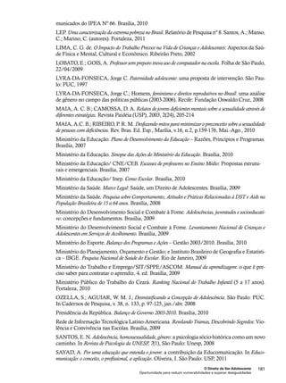 municados do IPEA Nº 66. Brasília, 2010 
LEP. Uma caracterização da extrema pobreza no Brasil. Relatório de Pesquisa nº 8. Santos, A.; Manso, 
C.; Marino, C. (autores). Fortaleza, 2011 
LIMA, C. G. de. O Impacto do Trabalho Precoce na Vida de Crianças e Adolescentes: Aspectos da Saú-de 
LOBATO, E.; GOIS, A. Professor sem preparo trava uso de computador na escola. Folha de São Paulo, 
22/04/2009 
LYRA-DA-FONSECA, Jorge C. Paternidade adolescente: uma proposta de intervenção. São Pau-lo: 
O Direito de Ser Adolescente 181 
Física e Mental, Cultural e Econômico. Ribeirão Preto, 2002 
Oportunidade para reduzir vulnerabilidades e superar desigualdades 
PUC, 1997 
LYRA-DA-FONSECA, Jorge C.; Homens, feminismo e direitos reprodutivos no Brasil: uma análise 
de gênero no campo das políticas públicas (2003-2006). Recife: Fundação Oswaldo Cruz, 2008 
MAIA, A. C. B.; CAMOSSA, D. A. Relatos de jovens deficientes mentais sobre a sexualidade através de 
diferentes estratégias. Revista Paidéia (USP), 2003, 2(24), 205-214 
MAIA, A.C. B.; RIBEIRO, P. R. M. Desfazendo mitos para minimizar o preconceito sobre a sexualidade 
de pessoas com deficiências. Rev. Bras. Ed. Esp., Marília, v.16, n.2, p.159-176, Mai.-Ago., 2010 
Ministério da Educação. Plano de Desenvolvimento da Educação – Razões, Princípios e Programas. 
Brasília, 2007 
Ministério da Educação. Sinopse das Ações do Ministério da Educação. Brasília, 2010 
Ministério da Educação/ CNE/CEB. Escassez de professores no Ensino Médio: Propostas estrutu-rais 
e emergenciais. Brasília, 2007 
Ministério da Educação/ Inep. Censo Escolar. Brasília, 2010 
Ministério da Saúde. Marco Legal: Saúde, um Direito de Adolescentes. Brasília, 2009 
Ministério da Saúde. Pesquisa sobre Comportamento, Atitudes e Práticas Relacionadas à DST e Aids na 
População Brasileira de 15 a 64 anos. Brasília, 2008 
Ministério do Desenvolvimento Social e Combate à Fome. Adolescências, juventudes e socioeducati-vo: 
concepções e fundamentos. Brasília, 2009 
Ministério do Desenvolvimento Social e Combate à Fome. Levantamento Nacional de Crianças e 
Adolescentes em Serviços de Acolhimento. Brasília, 2009 
Ministério do Esporte. Balanço dos Programas e Ações – Gestão 2003/2010. Brasília, 2010 
Ministério do Planejamento, Orçamento e Gestão; e Instituto Brasileiro de Geografia e Estatísti-ca 
– IBGE. Pesquisa Nacional de Saúde do Escolar. Rio de Janeiro, 2009 
Ministério do Trabalho e Emprego/SIT/SPPE/ASCOM. Manual da aprendizagem: o que é pre-ciso 
saber para contratar o aprendiz. 4. ed. Brasília, 2009 
Ministério Público do Trabalho do Ceará. Ranking Nacional do Trabalho Infantil (5 a 17 anos). 
Fortaleza, 2010 
OZELLA, S.; AGUIAR, W. M. J.; Desmistificando a Concepção de Adolescência. São Paulo: PUC. 
In Cadernos de Pesquisa, v. 38, n. 133, p. 97-125, jan./abr. 2008 
Presidência da República. Balanço de Governo 2003-2010. Brasília, 2010 
Rede de Informação Tecnológica Latino-Americana. Revelando Tramas, Descobrindo Segredos: Vio-lência 
e Convivência nas Escolas. Brasília, 2009 
SANTOS, E. N. Adolescência, homossexualidade, gênero: a psicologia sócio-histórica como um novo 
caminho. In Revista de Psicologia da UNESP, 7(1), São Paulo: Unesp, 2008 
SAYAD, A. Por uma educação que entenda o jovem: a contribuição da Educomunicação. In Educo-municação: 
o conceito, o profissional, a aplicação. Oliveira, I. São Paulo: USP, 2011 
 