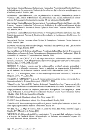 Secretaria de Direitos Humanos/Subsecretaria Nacional de Promoção dos Direitos da Criança 
e do Adolescente. Levantamento Nacional do Atendimento Socioeducativo ao Adolescente em 
Conflito com a Lei. Brasília, 2009 
Secretaria de Direitos Humanos; UNICEF; Observatório de Favelas; Laboratório de Análise da 
Violência/UERJ. Índice de Homicídios na Adolescência: uma análise preliminar dos homicí-dios 
em 267 municípios brasileiros com mais de 100 mil habitantes. Brasília, 2009 
Secretaria de Direitos Humanos/Subsecretaria de Promoção dos Direitos da Criança e do Ado-lescente/ 
Programa Nacional de Enfrentamento da Violência Sexual Contra Crianças e Adoles-centes. 
Disque Denúncia Nacional de Abuso e Exploração Sexual contra Crianças e Adolescentes: DDN 
100. Brasília, 2010 
Secretaria de Direitos Humanos/Subsecretaria de Promoção dos Direitos da Criança e do Ado-lescente. 
Levantamento Nacional do Atendimento Socioeducativo ao Adolescente em Conflito com a Lei. 
Brasília, 2009 
Secretaria de Direitos Humanos. Plano Nacional de Promoção da Cidadania e Direitos Humanos de 
LGBT. Brasília, 2009 
Secretaria Nacional de Políticas sobre Drogas, Presidência da República; e IME USP. Relatório 
brasileiro sobre drogas. Brasília, 2009 
Secretaria Nacional de Políticas sobre Drogas, Presidência da República; Cebrid. V Levantamento 
Nacional sobre o Consumo de Drogas Psicotrópicas entre Estudantes do Ensino Fundamental e Médio da 
Rede Pública de Ensino nas 27 Capitais Brasileiras. Brasília, 2004 
SILVA, E. R. A. et AQUINO, L.M.C. Os abrigos para crianças e adolescentes e o direito à convivência 
familiar e comunitária. IPEA. Disponível em: http://www.ipea.gov.br/sites/000/2/publicacoes/ 
bpsociais/bps_11/ENSAIO3_Enid.pdf 
SILVÉRIO, V. Evolução e contexto atual das políticas públicas no Brasil: educação, desigualdade e 
reconhecimento In Caminhos convergentes. Estado e sociedade na superação das desigualdades 
raciais no Brasil. Rio de Janeiro: Fundação Heinrich Böll e da ActionAid Brasil, 2009 
SOUSA, J. T. P. As insurgências juvenis e as novas narrativas políticas contra o instituído In Cadernos de 
Pesquisa, UFSC, Nº 32, Fev 2003 
TEIXEIRA F. F.; MARRETTO, C. A. R. Apontamentos sobre o atentar contra a própria vida, homo-fobia 
e adolescências In Revista de Psicologia da UNESP, 7(1), 2008 
Tribunal Superior Eleitoral (TSE). Estatística do eleitorado. Disponível em: http://www.tse.gov.br/elei-coes/ 
estatisticas-do-eleitorado/estatistica-do-eleitorado-por-sexo-e-faixa-etaria. Acesso em out/2011 
Unfpa; Secretaria Nacional de Juventude, Presidência da República; Caixa Seguros; e Univer-sidade 
de Brasília. A Juventude Brasileira no Contexto Atual e em Cenário Futuro. Rosemary Barber- 
-Madden e Taís de Freitas Santos (org.). Brasília 
UNICEF. Situação Mundial da Infância 2011. Nova Iorque, 2011 
UNICEF. Situação Mundial da Infância 2011: Caderno Brasil. Brasília, 2011 
Visão Mundial. Estudo sobre as políticas públicas de proteção à saúde infantil e materna no Brasil: um 
olhar especial para os filhos de mães adolescentes. Recife, 2011 
WAISELFISZ, J. J. Mapa da violência 2011 : os jovens no Brasil. São Paulo : Instituto Sangari ; 
Brasília, DF : Ministério da Justiça, 2011 
WERNECK, C. A Convenção da ONU e a era de Aquário. Por uma sociedade inclusiva: o conceito 
e a proposta da Escola de Gente – Comunicação em Inclusão. International Congress All 
Inclusive, Diakonie Stetten, Alemanha, 2011 
182 Situação da Adolescência Brasileira 2011 
