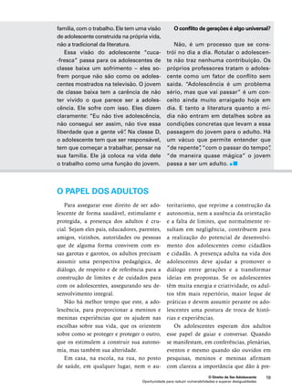 O conflito de gerações é algo universal? 
Não, é um processo que se cons-trói 
no dia a dia. Rotular o adolescen-te 
não traz nenhuma contribuição. Os 
próprios professores tratam o adoles-cente 
como um fator de conflito sem 
saída. “Adolescência é um problema 
sério, mas que vai passar” é um con-ceito 
ainda muito arraigado hoje em 
dia. E tanto a literatura quanto a mí-dia 
não entram em detalhes sobre as 
condições concretas que levam a essa 
passagem do jovem para o adulto. Há 
um vácuo que permite entender que 
“de repente”, “com o passar do tempo”, 
“de maneira quase mágica” o jovem 
passa a ser um adulto. 
O Direito de Ser Adolescente 19 
família, com o trabalho. Ele tem uma visão 
de adolescente construída na própria vida, 
não a tradicional da literatura. 
Essa visão do adolescente “cuca- 
-fresca” passa para os adolescentes de 
classe baixa um sofrimento – eles so-frem 
porque não são como os adoles-centes 
mostrados na televisão. O jovem 
de classe baixa tem a carência de não 
ter vivido o que parece ser a adoles-cência. 
Ele sofre com isso. Eles dizem 
claramente: “Eu não tive adolescência, 
não consegui ser assim, não tive essa 
liberdade que a gente vê”. Na classe D, 
o adolescente tem que ser responsável, 
tem que começar a trabalhar, pensar na 
sua família. Ele já coloca na vida dele 
o trabalho como uma função do jovem. 
O papel dos adultos 
Para assegurar esse direito de ser ado-lescente 
de forma saudável, estimulante e 
protegida, a presença dos adultos é cru-cial. 
Sejam eles pais, educadores, parentes, 
amigos, vizinhos, autoridades ou pessoas 
que de alguma forma convivem com es-sas 
garotas e garotos, os adultos precisam 
assumir uma perspectiva pedagógica, de 
diálogo, de respeito e de referência para a 
construção de limites e de cuidados para 
com os adolescentes, assegurando seu de-senvolvimento 
Oportunidade para reduzir vulnerabilidades e superar desigualdades 
integral. 
Não há melhor tempo que este, a ado-lescência, 
para proporcionar a meninos e 
meninas experiências que os ajudem nas 
escolhas sobre sua vida, que os orientem 
sobre como se proteger e proteger o outro, 
que os estimulem a construir sua autono-mia, 
mas também sua alteridade. 
Em casa, na escola, na rua, no posto 
de saúde, em qualquer lugar, nem o au-toritarismo, 
que reprime a construção da 
autonomia, nem a ausência da orientação 
e a falta de limites, que normalmente re-sultam 
em negligência, contribuem para 
a realização do potencial de desenvolvi-mento 
dos adolescentes como cidadãos 
e cidadãs. A presença adulta na vida dos 
adolescentes deve ajudar a promover o 
diálogo entre gerações e a transformar 
ideias em propostas. Se os adolescentes 
têm muita energia e criatividade, os adul-tos 
têm mais repertório, maior leque de 
práticas e devem assumir perante os ado-lescentes 
uma postura de troca de histó-rias 
e experiências. 
Os adolescentes esperam dos adultos 
esse papel de guiar e conversar. Quando 
se manifestam, em conferências, plenárias, 
eventos e mesmo quando são ouvidos em 
pesquisas, meninos e meninas afirmam 
com clareza a importância que dão à pre- 
 