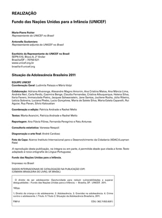 REALIZAÇÃO 
Fundo das Nações Unidas para a Infância (UNICEF) 
Marie-Pierre Poirier 
Representante do UNICEF no Brasil 
Antonella Scolamiero 
Representante-adjunta do UNICEF no Brasil 
Escritório da Representante do UNICEF no Brasil 
SEPN 510, Bloco A, 2º Andar 
Brasília/DF – 70750-521 
www.unicef.org.br 
brasilia@unicef.org 
Situação da Adolescência Brasileira 2011 
EQUIPE UNICEF 
Coordenação Geral: Ludimila Palazzo e Mário Volpi 
Colaboração: Adriana Alvarenga, Alexandre Magno Amorim, Ana Cristina Matos, Ana Márcia Lima, 
Andréia Neri, Carla Perdiz, Casimira Benge, Claudia Fernandes, Cristina Albuquerque, Helena Silva, 
Ilaria Favero, Immaculada Pietro, Jacques Schwarzstein, Jane Santos, Jucilene Rocha, Júlia Ribeiro, 
Letícia Sobreira, Luciana Phebo, Lucio Gonçalves, Maria de Salete Silva, Maria Estela Caparelli, Rui 
Aguiar, Ruy Pavan, Silvio Kaloustian 
Coordenação e edição: Patrícia Andrade e Rachel Mello 
Textos: Marta Avancini, Patrícia Andrade e Rachel Mello 
Reportagem: Ana Flávia Flôres, Fernanda Peregrino e Patu Antunes 
Consultoria estatística: Vanessa Nespoli 
Diagramação e arte final: André Cardoso 
Foto da Capa: Acervo Instituto Internacional para o Desenvolvimento da Cidadania (IIDAC)/Luqman 
Patel 
A reprodução desta publicação, na íntegra ou em parte, é permitida desde que citada a fonte. Texto 
adaptado à nova ortografia da Língua Portuguesa. 
Fundo das Nações Unidas para a Infância. 
Impresso no Brasil 
DADOS INTERNACIONAIS DE CATALOGAÇÃO NA PUBLICAÇÃO (CIP) 
(CÂMARA BRASILEIRA DO LIVRO, SP, BRASIL) 
O direito de ser adolescente: Oportunidade para reduzir vulnerabilidades e superar 
desigualdades / Fundo das Nações Unidas para a Infância. – Brasília, DF : UNICEF, 2011. 
182pp. 
1. Direito da criança e do adolescente. 2. Adolescência. 3. Gravidez na adolescência. 4. Crime 
contra o adolescente. I. Título. II. Título 2: Situação da Adolescência Brasileira, 2011. 
F981d CDU: 362.7-053.6(81) 
 