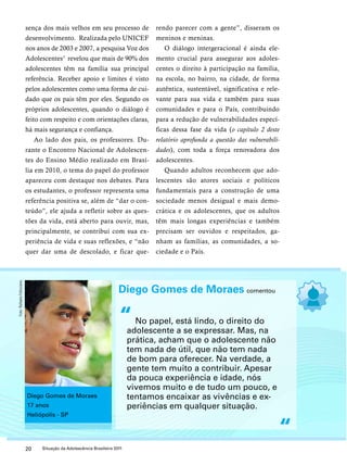 sença dos mais velhos em seu processo de 
desenvolvimento. Realizada pelo UNICEF 
nos anos de 2003 e 2007, a pesquisa Voz dos 
Adolescentes5 revelou que mais de 90% dos 
adolescentes têm na família sua principal 
referência. Receber apoio e limites é visto 
pelos adolescentes como uma forma de cui-dado 
que os pais têm por eles. Segundo os 
próprios adolescentes, quando o diálogo é 
feito com respeito e com orientações claras, 
há mais segurança e confiança. 
Ao lado dos pais, os professores. Du-rante 
o Encontro Nacional de Adolescen-tes 
do Ensino Médio realizado em Brasí-lia 
em 2010, o tema do papel do professor 
apareceu com destaque nos debates. Para 
os estudantes, o professor representa uma 
referência positiva se, além de “dar o con-teúdo”, 
ele ajuda a refletir sobre as ques-tões 
da vida, está aberto para ouvir, mas, 
principalmente, se contribui com sua ex-periência 
de vida e suas reflexões, e “não 
quer dar uma de descolado, e ficar que-rendo 
20 Situação da Adolescência Brasileira 2011 
parecer com a gente”, disseram os 
meninos e meninas. 
O diálogo intergeracional é ainda ele-mento 
crucial para assegurar aos adoles-centes 
o direito à participação na família, 
na escola, no bairro, na cidade, de forma 
autêntica, sustentável, significativa e rele-vante 
para sua vida e também para suas 
comunidades e para o País, contribuindo 
para a redução de vulnerabilidades especí-ficas 
dessa fase da vida (o capítulo 2 deste 
relatório aprofunda a questão das vulnerabili-dades), 
com toda a força renovadora dos 
adolescentes. 
Quando adultos reconhecem que ado-lescentes 
são atores sociais e políticos 
fundamentais para a construção de uma 
sociedade menos desigual e mais demo-crática 
e os adolescentes, que os adultos 
têm mais longas experiências e também 
precisam ser ouvidos e respeitados, ga-nham 
as famílias, as comunidades, a so-ciedade 
e o País. 
Diego Gomes de Moraes comentou 
No papel, está lindo, o direito do 
adolescente a se expressar. Mas, na 
prática, acham que o adolescente não 
tem nada de útil, que não tem nada 
de bom para oferecer. Na verdade, a 
gente tem muito a contribuir. Apesar 
da pouca experiência e idade, nós 
vivemos muito e de tudo um pouco, e 
tentamos encaixar as vivências e ex-periências 
em qualquer situação. 
“ 
“ 
Diego Gomes de Moraes 
17 anos 
Heliópolis - SP 
Foto: Rafaela Felicciano 
 