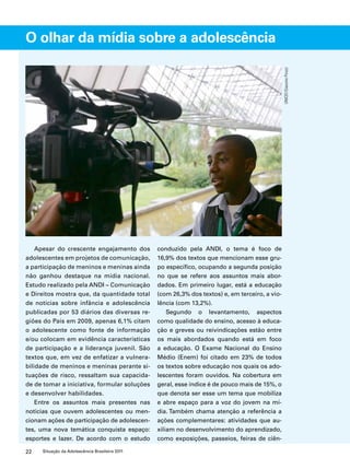 O olhar da mídia sobre a adolescência 
Apesar do crescente engajamento dos 
adolescentes em projetos de comunicação, 
a participação de meninos e meninas ainda 
não ganhou destaque na mídia nacional. 
Estudo realizado pela ANDI – Comunicação 
e Direitos mostra que, da quantidade total 
de notícias sobre infância e adolescência 
publicadas por 53 diários das diversas re-giões 
do País em 2009, apenas 6,1% citam 
o adolescente como fonte de informação 
e/ou colocam em evidência características 
de participação e a liderança juvenil. São 
textos que, em vez de enfatizar a vulnera-bilidade 
de meninos e meninas perante si-tuações 
de risco, ressaltam sua capacida-de 
de tomar a iniciativa, formular soluções 
e desenvolver habilidades. 
Entre os assuntos mais presentes nas 
notícias que ouvem adolescentes ou men-cionam 
ações de participação de adolescen-tes, 
uma nova temática conquista espaço: 
esportes e lazer. De acordo com o estudo 
22 Situação da Adolescência Brasileira 2011 
conduzido pela ANDI, o tema é foco de 
16,9% dos textos que mencionam esse gru-po 
específico, ocupando a segunda posição 
no que se refere aos assuntos mais abor-dados. 
Em primeiro lugar, está a educação 
(com 26,3% dos textos) e, em terceiro, a vio-lência 
(com 13,2%). 
Segundo o levantamento, aspectos 
como qualidade do ensino, acesso à educa-ção 
e greves ou reivindicações estão entre 
os mais abordados quando está em foco 
a educação. O Exame Nacional do Ensino 
Médio (Enem) foi citado em 23% de todos 
os textos sobre educação nos quais os ado-lescentes 
foram ouvidos. Na cobertura em 
geral, esse índice é de pouco mais de 15%, o 
que denota ser esse um tema que mobiliza 
e abre espaço para a voz do jovem na mí-dia. 
Também chama atenção a referência a 
ações complementares: atividades que au-xiliam 
no desenvolvimento do aprendizado, 
como exposições, passeios, feiras de ciên- 
UNICEF/Giacomo Pirozzi 
 