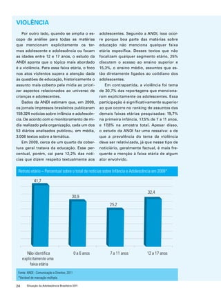 VIOLÊNCIA 
Por outro lado, quando se amplia o es-copo 
de análise para todas as matérias 
que mencionam explicitamente os ter-mos 
adolescente e adolescência ou focam 
as idades entre 12 e 17 anos, o estudo da 
ANDI aponta que o tópico mais abordado 
é a violência. Para essa faixa etária, o foco 
nos atos violentos supera a atenção dada 
às questões de educação, historicamente o 
assunto mais coberto pela mídia ao priori-zar 
aspectos relacionados ao universo de 
crianças e adolescentes. 
Dados da ANDI estimam que, em 2009, 
os jornais impressos brasileiros publicaram 
159.324 notícias sobre infância e adolescên-cia. 
De acordo com o monitoramento de mí-dia 
realizado pela organização, cada um dos 
53 diários analisados publicou, em média, 
3.006 textos sobre a temática. 
Em 2009, cerca de um quarto da cober-tura 
geral tratava da educação. Esse per-centual, 
porém, cai para 12,2% das notí-cias 
que dizem respeito textualmente aos 
Retrato etário – Percentual sobre o total de notícias sobre Infância e Adolescência em 2009* 
Fonte: ANDI - Comunicação e Direitos, 2011 
*Variável de marcação múltipla. 
24 Situação da Adolescência Brasileira 2011 
adolescentes. Segundo a ANDI, isso ocor-re 
porque boa parte das matérias sobre 
educação não menciona qualquer faixa 
etária específica. Desses textos que não 
focalizam qualquer segmento etário, 25% 
discutem o acesso ao ensino superior e 
15,3%, o ensino médio, assuntos que es-tão 
diretamente ligados ao cotidiano dos 
adolescentes. 
Em contrapartida, a violência foi tema 
de 30,7% das reportagens que menciona-ram 
explicitamente os adolescentes. Essa 
participação é significativamente superior 
ao que ocorre no ranking de assuntos das 
demais faixas etárias pesquisadas: 19,7% 
na primeira infância, 17,5% de 7 a 11 anos, 
e 17,8% na amostra total. Apesar disso, 
o estudo da ANDI faz uma ressalva: a de 
que a prevalência do tema da violência 
deve ser relativizada, já que nesse tipo de 
noticiário, geralmente factual, é mais fre-quente 
a menção à faixa etária de algum 
ator envolvido. 
 