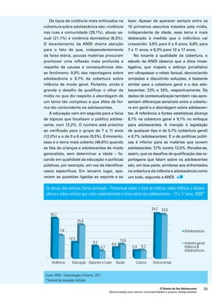 lazer. Apesar de aparecer sempre entre os 
10 primeiros assuntos tratados pela mídia, 
independente de idade, esse tema é mais 
destacado à medida que o indivíduo vai 
crescendo: 3,9% para 0 a 6 anos, 6,8% para 
7 a 11 anos, e 9,3% para 12 a 17 anos. 
No tocante à qualidade da cobertura, o 
estudo da ANDI observa que a ótica inves-tigativa, 
que mapeia o esforço jornalístico 
em ultrapassar o relato factual, denunciando 
omissões e discutindo soluções, é bastante 
similar para a cobertura geral e a dos ado-lescentes: 
7,3% e 7,6%, respectivamente. Os 
dados de contextualização também não apre-sentam 
diferenças sensíveis entre a cobertu-ra 
em geral e a abordagem sobre adolescen-tes. 
A referência a fontes estatísticas alcança 
8,1% na cobertura geral e 9,1% no enfoque 
para adolescentes. A menção à legislação 
de qualquer tipo é de 5,7% (cobertura geral) 
e 6,7% (adolescentes). E a de políticas públi-cas 
é inferior para as matérias que ouvem 
adolescentes: 7,7% contra 12,5%. Percebe-se, 
assim, que os desafios de qualificação das re-portagens 
que falam sobre os adolescentes 
são, em boa parte, similares aos enfrentados 
na cobertura da infância e adolescência como 
um todo, segundo a ANDI. 
Os temas das notícias (Tema principal) – Percentual sobre o total de notícias sobre Infância e Adoles-cência 
e sobre notícias que citam explicitamente a faixa etária dos adolescentes – 12 a 17 anos, 2009* 
O Direito de Ser Adolescente 25 
Os tipos de violência mais enfocados na 
cobertura sobre adolescência são: violência 
nas ruas e comunidade (29,1%), abuso se-xual 
(21,1%) e violência doméstica (8,3%). 
O levantamento da ANDI chama atenção 
para o fato de que, independentemente 
da faixa etária, poucas matérias procuram 
promover uma reflexão mais profunda a 
respeito de causas e consequências des-se 
fenômeno: 9,9% das reportagens sobre 
adolescência e 9,7% da cobertura sobre 
infância de modo geral. Portanto, ainda é 
grande o desafio de qualificar o olhar da 
mídia no que diz respeito à abordagem de 
um tema tão complexo e que afeta de for-ma 
tão contundente os adolescentes. 
A educação vem em seguida para a faixa 
de tópicos que focalizam o público adoles-cente, 
com 12,2%. O número está próximo 
ao verificado para o grupo de 7 a 11 anos 
(12,0%) e o de 0 a 6 anos (9,5%). Entretanto, 
esse é o tema mais coberto (46,6%) quando 
se fala de crianças e adolescentes de modo 
generalista, sem determinar a idade – fo-cando 
em qualidade da educação e políticas 
públicas, por exemplo, em vez de identificar 
casos específicos. Em terceiro lugar, apa-recem 
as questões ligadas ao esporte e ao 
Oportunidade para reduzir vulnerabilidades e superar desigualdades 
Fonte: ANDI - Comunicação e Direitos, 2011 
*Variável de marcação múltipla. 
 