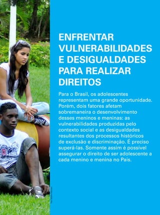 ENFRENTAR 
VULNERABILIDADES 
E DESIGUALDADES 
PARA REALIZAR 
DIREITOS 
Para o Brasil, os adolescentes 
representam uma grande oportunidade. 
Porém, dois fatores afetam 
sobremaneira o desenvolvimento 
desses meninos e meninas: as 
vulnerabilidades produzidas pelo 
contexto social e as desigualdades 
resultantes dos processos históricos 
de exclusão e discriminação. É preciso 
superá-las. Somente assim é possível 
assegurar o direito de ser adolescente a 
cada menino e menina no País. 
O Direito de Ser Adolescente 27 
Oportunidade para reduzir vulnerabilidades e superar desigualdades 
Foto: Rafaela Felicciano 
 