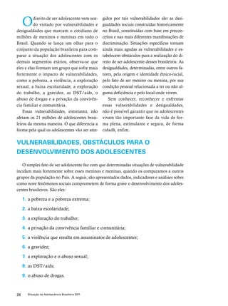 O direito de ser adolescente vem sen-do 
violado por vulnerabilidades e 
desigualdades que marcam o cotidiano de 
milhões de meninos e meninas em todo o 
Brasil. Quando se lança um olhar para o 
conjunto da população brasileira para com-parar 
a situação dos adolescentes com os 
demais segmentos etários, observa-se que 
eles e elas formam um grupo que sofre mais 
fortemente o impacto de vulnerabilidades, 
como a pobreza, a violência, a exploração 
sexual, a baixa escolaridade, a exploração 
do trabalho, a gravidez, as DST/aids, o 
abuso de drogas e a privação da convivên-cia 
familiar e comunitária. 
Essas vulnerabilidades, entretanto, não 
afetam os 21 milhões de adolescentes brasi-leiros 
da mesma maneira. O que diferencia a 
forma pela qual os adolescentes vão ser atin-gidos 
28 Situação da Adolescência Brasileira 2011 
por tais vulnerabilidades são as desi-gualdades 
sociais construídas historicamente 
no Brasil, constituídas com base em precon-ceitos 
e nas mais diferentes manifestações de 
discriminação. Situações específicas tornam 
ainda mais agudas as vulnerabilidades e es-tabelecem 
obstáculos para a realização do di-reito 
de ser adolescente desses brasileiros. As 
desigualdades, determinadas, entre outros fa-tores, 
pela origem e identidade étnico-racial, 
pelo fato de ser menino ou menina, por sua 
condição pessoal relacionada a ter ou não al-guma 
deficiência e pelo local onde vivem. 
Sem conhecer, reconhecer e enfrentar 
essas vulnerabilidades e desigualdades, 
não é possível garantir que os adolescentes 
vivam tão importante fase da vida de for-ma 
plena, estimulante e segura, de forma 
cidadã, enfim. 
Vulnerabilidades, obstáculos para o 
desenvolvimento dos adolescentes 
O simples fato de ser adolescente faz com que determinadas situações de vulnerabilidade 
incidam mais fortemente sobre esses meninos e meninas, quando os comparamos a outros 
grupos da população no País. A seguir, são apresentados dados, indicadores e análises sobre 
como nove fenômenos sociais comprometem de forma grave o desenvolvimento dos adoles-centes 
brasileiros. São eles: 
1. a pobreza e a pobreza extrema; 
2. a baixa escolaridade; 
3. a exploração do trabalho; 
4. a privação da convivência familiar e comunitária; 
5. a violência que resulta em assassinatos de adolescentes; 
6. a gravidez; 
7. a exploração e o abuso sexual; 
8. as DST/aids; 
9. o abuso de drogas. 
 