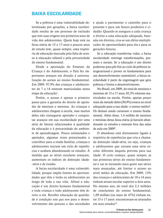 e ajuda a pavimentar o caminho para o 
presente e para um futuro produtivo e ci-dadão. 
Quando se assegura a cada criança 
o direito a uma educação adequada, base-ada 
em direitos, cria-se um efeito multipli-cador 
de oportunidades para ela e para as 
Se a educação transforma vidas, a baixa 
escolaridade restringe transformações, pes-soais 
e sociais. Se a educação é um direito 
poderoso para pôr fim ao ciclo de pobreza in-tergeracional 
e prover os fundamentos para 
um desenvolvimento sustentável, a baixa es-colaridade 
é parte da engrenagem que gera 
pobreza e limita o desenvolvimento. 
No Brasil, em 2009, do total de meninos e 
meninas de 15 a 17 anos, 85,2% estavam ma-triculados 
na escola. Porém, apenas pouco 
mais da metade deles (50,9%) estava no nível 
adequado para a sua idade: o ensino médio8. 
Os demais ainda cursavam o ensino funda-mental. 
Além disso, 1,4 milhão de meninos 
e meninas dessa faixa etária já haviam aban-donado 
os estudos e estavam fora das salas 
O abandono está diretamente ligado à 
trajetória de repetências que cria a chama-da 
distorção idade-série, ou seja, crianças 
e adolescentes que cursam uma série es-colar 
diferente daquela prevista para sua 
idade. O ciclo começa, quase sempre, já 
nas primeiras séries do ensino fundamen-tal 
e vai se tornando mais grave nas séries 
mais avançadas, até limitar o acesso ao 
nível médio de educação. Em 2009, 13% 
das crianças e adolescentes de 10 a 14 anos 
tinham atraso escolar superior a dois anos. 
No mesmo ano, do total dos 2,3 milhões 
de concluintes do ensino fundamental, 
1,09 milhão (ou mais de 47%) tinham en-tre 
15 e 17 anos: encontravam-se atrasados 
em seus estudos10. 
O Direito de Ser Adolescente 31 
baixa escolaridade 
gerações futuras. 
de aula em 20099. 
Se a pobreza é uma vulnerabilidade de-terminada 
por gerações, a baixa escolari-dade 
resulta de um processo de exclusão 
que tem suas origens nos primeiros anos de 
vida dos adolescentes. Quem hoje está na 
faixa etária de 12 a 17 anos e poucos anos 
de estudo tem, quase sempre, uma trajetó-ria 
de educação marcada pela falta de aces-so 
à educação infantil e pela precariedade 
Oportunidade para reduzir vulnerabilidades e superar desigualdades 
do ensino fundamental. 
Desde a aprovação do Estatuto da 
Criança e do Adolescente, o País fez im-portantes 
avanços em direção à universa-lização 
do acesso ao ensino fundamental. 
Em 2009, 97,9% das crianças e adolescen-tes 
de 7 a 14 estavam matriculadas nessa 
etapa da educação7. 
Porém, o acesso é apenas o primeiro 
passo para a garantia do direito de apren-der 
de meninos e meninas. As crianças e 
adolescentes chegam à escola, mas muitos 
deles não conseguem aprender e conquis-tar 
avanços em sua escolaridade por uma 
série de fatores relacionados à qualidade 
da educação e à precariedade do ambien-te 
de aprendizagem. Pouco estimulados e 
apoiados, algumas vezes pressionados a 
contribuir para a renda familiar, crianças e 
adolescentes iniciam um ciclo de repetên-cias 
e acabam abandonando os estudos. À 
medida que as séries escolares avançam, 
aumentam os índices de distorção idade- 
-série e de evasão. 
A baixa escolaridade é uma vulnerabi-lidade, 
porque impõe limites às oportuni-dades 
que têm e terão os adolescentes ao 
longo de toda a sua vida. Afinal a edu-cação 
é um direito humano fundamental 
e toda criança e todo adolescente têm di-reito 
a ela. Receber educação de qualida-de 
é condição sine qua non para o desen-volvimento 
das pessoas e das sociedades 
 