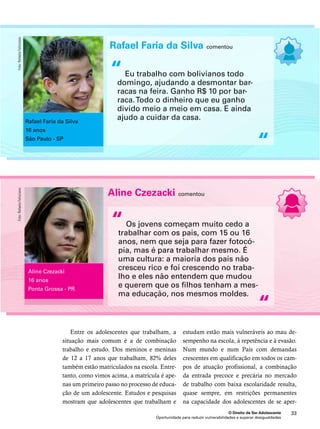 Rafael Faria da Silva comentou 
Eu trabalho com bolivianos todo 
domingo, ajudando a desmontar bar-racas 
na feira. Ganho R$ 10 por bar-raca. 
Todo o dinheiro que eu ganho 
divido meio a meio em casa. E ainda 
ajudo a cuidar da casa. 
estudam estão mais vulneráveis ao mau de-sempenho 
na escola, à repetência e à evasão. 
Num mundo e num País com demandas 
crescentes em qualificação em todos os cam-pos 
de atuação profissional, a combinação 
da entrada precoce e precária no mercado 
de trabalho com baixa escolaridade resulta, 
quase sempre, em restrições permanentes 
na capacidade dos adolescentes de se aper- 
O Direito de Ser Adolescente 33 
Entre os adolescentes que trabalham, a 
situação mais comum é a de combinação 
trabalho e estudo. Dos meninos e meninas 
de 12 a 17 anos que trabalham, 82% deles 
também estão matriculados na escola. Entre-tanto, 
como vimos acima, a matrícula é ape-nas 
um primeiro passo no processo de educa-ção 
de um adolescente. Estudos e pesquisas 
mostram que adolescentes que trabalham e 
Oportunidade para reduzir vulnerabilidades e superar desigualdades 
“ 
“ 
Rafael Faria da Silva 
16 anos 
São Paulo - SP 
Foto: Rafaela Felicciano 
Aline Czezacki comentou 
Os jovens começam muito cedo a 
trabalhar com os pais, com 15 ou 16 
anos, nem que seja para fazer fotocó-pia, 
mas é para trabalhar mesmo. É 
uma cultura: a maioria dos pais não 
cresceu rico e foi crescendo no traba-lho 
e eles não entendem que mudou 
e querem que os filhos tenham a mes-ma 
educação, nos mesmos moldes. 
“ 
“ 
Aline Czezacki 
16 anos 
Ponta Grossa - PR 
Foto: Rafaela Felicciano 
 