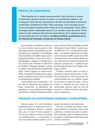 “Eles abandonam a escola precocemente e não concluem o ensino 
fundamental. Quando tentam se inserir no mercado de trabalho, não 
conseguem: eles não têm experiência, não têm escolarização e nenhuma 
qualificação profissional. Então, ficam excluídos, numa situação que fa-vorece 
que sejam aliciados pelas redes de crime organizado, tanto tráfico 
de drogas quanto exploração sexual. É um quadro muito perverso. Numa 
idade em que a pessoa está cheia de expectativas, lhe é negada qualquer 
oportunidade de uma vida digna”. Isa Maria de Oliveira, coordenadora do Fó-rum 
Nacional de Prevenção e Erradicação do Trabalho Infantil. 
O Direito de Ser Adolescente 35 
Palavra de especialista 
A precariedade do trabalho do adolescen-te 
é uma realidade, mesmo quando a ativi-dade 
supostamente é desempenhada em con-formidade 
com a legislação. A lei estabelece 
três modalidades de trabalho regular para o 
adolescente brasileiro, a partir de 14 anos: a 
aprendizagem, o estágio e o trabalho educa-tivo. 
Ainda assim, relatórios do Ministério 
do Trabalho e Emprego apontam o quanto 
é comum o descumprimento das disposições 
legais: a falta de registro em carteira de tra-balho, 
a realização de tarefas penosas, degra-dantes 
e perigosas fazem parte do cotidiano 
Oportunidade para reduzir vulnerabilidades e superar desigualdades 
do adolescente que trabalha. 
A baixa adesão à Lei do Aprendiz – seja 
por falta de experiência das empresas ou 
pouco investimento na qualificação dos 
aprendizes – é outra evidência da dificuldade 
para difundir o trabalho decente para adoles-centes 
no Brasil. Dados da Relação Anual de 
Informações Sociais (Rais)14 mostram que, 
em 2009, havia 155,1 mil aprendizes contra-tados 
– um aumento significativo se compa-rado 
à situação em 2005, quando havia 59,3 
mil adolescentes nessa situação. Mesmo as-sim, 
esses números ainda estão distantes do 
potencial, calculado em 1,2 milhão de ado-lescentes 
pelo Ministério do Trabalho e Em-prego, 
em 2010. 
Perigoso, insalubre, pouco ou nada re-munerado, 
frágil em suas relações, o traba-lho 
do adolescente no País representa uma 
vulnerabilidade que vem cedendo apenas 
aos poucos, ao longo dos anos, e parece 
sempre se alimentar de uma cultura da 
precariedade, gerando mais um ciclo de 
exclusão e violação de direitos, de despro-teção 
e insegurança. 
Privação da convivência familiar e comunitária 
Sentir-se seguro. Eis uma experiência 
fundamental para os adolescentes. Ela co-meça 
na convivência familiar e comuni-tária, 
que, se vivida de forma saudável, é 
crucial para oferecer as bases necessárias 
ao amadurecimento e à constituição de 
uma vida adulta também saudável, para a 
garantia do direito de ser adolescente. 
Por isso, a privação do direito à convi-vência 
familiar e comunitária, assim como 
a pobreza, a exclusão da escola e a explora-ção 
do trabalho, deixa os adolescentes des-protegidos 
e representa enormes riscos para 
meninos e meninas. 
 