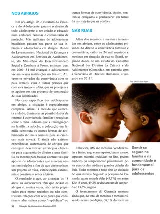 Nos abrigos 
Em seu artigo 19, o Estatuto da Crian-ça 
e do Adolescente garante o direito de 
todo adolescente a ser criado e educado 
num ambiente familiar e comunitário de 
proteção. Mas milhares de adolescentes 
brasileiros passam boa parte de sua in-fância 
e adolescência em abrigos. Dados 
do Levantamento Nacional de Crianças e 
Adolescentes em Serviços de Acolhimen-to, 
do Ministério do Desenvolvimento 
Social e Combate à Fome, estimam que, 
em 2009, 54 mil crianças e adolescentes 
viviam nessas instituições no Brasil15. Ali, 
veem-se privados da convivência com os 
pais, irmãos, avós e outras pessoas que 
com eles troquem afeto, que os protejam e 
os apoiem em seu processo de construção 
de suas identidades. 
No caso específico dos adolescentes 
em abrigo, a situação é especialmente 
complexa. Afinal, à medida que aumen-ta 
a idade, diminuem as possibilidades de 
retorno à convivência familiar (pesquisas 
sobre o tema indicam que a reintegração 
na família, a adoção, a colocação em fa-mília 
substituta ou outras formas de aco-lhimento 
são mais comuns para as crian-ças 
mais novas). E ainda não existem 
experiências sustentáveis de abrigos que 
consigam desenvolver estratégias eficien-tes 
para a garantia do direito a uma famí-lia 
ou mesmo para buscar alternativas que 
apoiem os adolescentes que crescem nes-sas 
instituições a fim de que desenvolvam 
um projeto de vida, estabeleçam autono-mia 
e construam redes afetivas. 
O resultado é que, ao alcançar os 18 
anos, os adolescentes têm que deixar os 
abrigos e, muitas vezes, não estão prepa-rados 
para morar sozinhos ou não cons-truíram 
relações com seus pares que cons-tituam 
alternativas como “repúblicas” ou 
36 Situação da Adolescência Brasileira 2011 
outras formas de convivência. Assim, sen-tem- 
se obrigados a permanecer em torno 
da instituição que os acolheu. 
Nas ruas 
Além dos meninos e meninas interna-dos 
em abrigos, entre os adolescentes pri-vados 
do direito à convivência familiar e 
comunitária, estão os 24 mil meninos e 
meninas em situação de rua no Brasil, se-gundo 
dados de um estudo do Conselho 
Nacional dos Direitos da Criança e do 
Adolescente (Conanda), em parceria com 
a Secretaria de Direitos Humanos, divul-gado 
em 201116. 
Entre eles, 70% são meninos. Vendem ba-las 
e frutas, engraxam sapatos, lavam carros, 
separam material reciclável no lixo, pedem 
dinheiro ou simplesmente perambulam pe-los 
centros das médias e grandes cidades do 
País. Estão expostos a todo tipo de violação 
de seus direitos. Segundo a pesquisa do Co-nanda, 
quase metade deles (45,1%) tem entre 
12 e 15 anos, 49,2% se declararam de cor par-da 
e 23,6%, negros. 
O levantamento do Conanda mostrou 
ainda que, do total de meninos e meninas vi-vendo 
nessas condições, 59,1% dormem na 
Foto: UNICEF/João Ripper 
Sentir-se 
seguro na 
família e na 
comunidade é 
fundamental 
para os 
adolescentes 
 