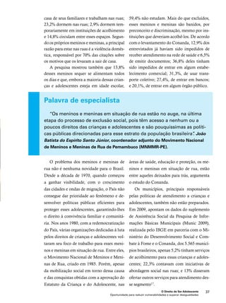 59,4% não estudam. Mais do que excluídos, 
esses meninos e meninas são banidos, por 
preconceito e discriminação, mesmo por ins-tituições 
que deveriam acolhê-los. De acordo 
com o levantamento do Conanda, 12,9% dos 
entrevistados já haviam sido impedidos de 
receber atendimento na rede de saúde e 6,5% 
de emitir documentos; 36,8% deles tinham 
sido impedidos de entrar em algum estabe-lecimento 
comercial; 31,3%, de usar trans-porte 
coletivo; 27,4%, de entrar em bancos; 
e 20,1%, de entrar em algum órgão público. 
“Os meninos e meninas em situação de rua estão no auge, na última 
etapa do processo de exclusão social, pois têm acesso a nenhum ou a 
poucos direitos das crianças e adolescentes e são pouquíssimas as políti-cas 
públicas direcionadas para esse estrato da população brasileira”. João 
Batista do Espírito Santo Júnior, coordenador adjunto do Movimento Nacional 
de Meninos e Meninas de Rua de Pernambuco (MNMMR-PE). 
áreas de saúde, educação e proteção, os me-ninos 
e meninas em situação de rua, estão 
entre aqueles deixados para trás, argumenta 
o estudo do Conanda. 
Os municípios, principais responsáveis 
pelas políticas de atendimento a crianças e 
adolescentes, também não estão preparados. 
Em 2009, apontam os dados do suplemento 
de Assistência Social da Pesquisa de Infor-mações 
Básicas Municipais (Munic 2009), 
realizada pelo IBGE em parceria com o Mi-nistério 
do Desenvolvimento Social e Com-bate 
à Fome e o Conanda, dos 5.565 municí-pios 
brasileiros, apenas 5,2% tinham serviços 
de acolhimento para essas crianças e adoles-centes; 
22,3% contavam com iniciativas de 
abordagem social nas ruas; e 13% disseram 
ofertar outros serviços para atendimento des-se 
segmento17. 
O Direito de Ser Adolescente 37 
casa de seus familiares e trabalham nas ruas; 
23,2% dormem nas ruas; 2,9% dormem tem-porariamente 
em instituições de acolhimento 
e 14,8% circulam entre esses espaços. Segun-do 
os próprios meninos e meninas, a principal 
razão para estar nas ruas é a violência domés-tica, 
responsável por 70% das citações sobre 
os motivos que os levaram a sair de casa. 
A pesquisa mostrou também que 13,8% 
desses meninos sequer se alimentam todos 
os dias e que, embora a maioria dessas crian-ças 
e adolescentes esteja em idade escolar, 
Palavra de especialista 
O problema dos meninos e meninas de 
rua não é nenhuma novidade para o Brasil. 
Desde a década de 1970, quando começou 
a ganhar visibilidade, com o crescimento 
das cidades e ondas de migração, o País não 
consegue dar prioridade ao fenômeno e de-senvolver 
políticas públicas eficientes para 
proteger esses adolescentes, garantindo-lhes 
o direito à convivência familiar e comunitá-ria. 
Nos anos 1980, com a redemocratização 
do País, várias organizações dedicadas à luta 
pelos direitos de crianças e adolescentes vol-taram 
seu foco de trabalho para esses meni-nos 
e meninas em situação de rua. Entre eles, 
o Movimento Nacional de Meninos e Meni-nas 
de Rua, criado em 1985. Porém, apesar 
da mobilização social em torno dessa causa 
e das conquistas obtidas com a aprovação do 
Estatuto da Criança e do Adolescente, nas 
Oportunidade para reduzir vulnerabilidades e superar desigualdades 
 