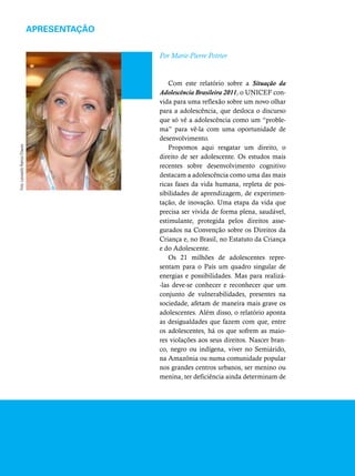 APRESENTAÇÃO 
Por Marie-Pierre Poirier 
Com este relatório sobre a Situação da 
Adolescência Brasileira 2011, o UNICEF con-vida 
para uma reflexão sobre um novo olhar 
para a adolescência, que desloca o discurso 
que só vê a adolescência como um “proble-ma” 
para vê-la com uma oportunidade de 
desenvolvimento. 
Propomos aqui resgatar um direito, o 
direito de ser adolescente. Os estudos mais 
recentes sobre desenvolvimento cognitivo 
destacam a adolescência como uma das mais 
ricas fases da vida humana, repleta de pos-sibilidades 
de aprendizagem, de experimen-tação, 
de inovação. Uma etapa da vida que 
precisa ser vivida de forma plena, saudável, 
estimulante, protegida pelos direitos asse-gurados 
na Convenção sobre os Direitos da 
Criança e, no Brasil, no Estatuto da Criança 
e do Adolescente. 
Os 21 milhões de adolescentes repre-sentam 
para o País um quadro singular de 
energias e possibilidades. Mas para realizá- 
-las deve-se conhecer e reconhecer que um 
conjunto de vulnerabilidades, presentes na 
sociedade, afetam de maneira mais grave os 
adolescentes. Além disso, o relatório aponta 
as desigualdades que fazem com que, entre 
os adolescentes, há os que sofrem as maio-res 
violações aos seus direitos. Nascer bran-co, 
negro ou indígena, viver no Semiárido, 
na Amazônia ou numa comunidade popular 
nos grandes centros urbanos, ser menino ou 
menina, ter deficiência ainda determinam de 
Foto: Leonardo Ramos Chaves 
 