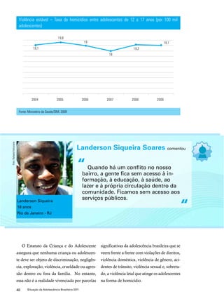 Violência estável – Taxa de homicídios entre adolescentes de 12 a 17 anos (por 100 mil 
adolescentes) 
“ 
O Estatuto da Criança e do Adolescente 
assegura que nenhuma criança ou adolescen-te 
deve ser objeto de discriminação, negligên-cia, 
exploração, violência, crueldade ou agres-são 
dentro ou fora da família. No entanto, 
essa não é a realidade vivenciada por parcelas 
40 Situação da Adolescência Brasileira 2011 
significativas da adolescência brasileira que se 
veem frente a frente com violações de direitos, 
violência doméstica, violência de gênero, aci-dentes 
de trânsito, violência sexual e, sobretu-do, 
a violência letal que atinge os adolescentes 
na forma de homicídio. 
Fonte: Ministério da Saúde/SIM, 2009 
Landerson Siqueira Soares comentou 
Quando há um conflito no nosso 
bairro, a gente fica sem acesso à in-formação, 
à educação, à saúde, ao 
lazer e à própria circulação dentro da 
comunidade. Ficamos sem acesso aos 
serviços públicos. 
“ Landerson Siqueira 
18 anos 
Rio de Janeiro - RJ 
Foto: Rafaela Felicciano 
 
