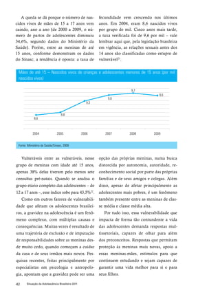 A queda se dá porque o número de nas-cidos 
vivos de mães de 15 a 17 anos vem 
caindo, ano a ano (de 2000 a 2009, o nú-mero 
de partos de adolescentes diminuiu 
34,6%, segundo dados do Ministério da 
Saúde). Porém, entre as meninas de até 
15 anos, conforme demonstram os dados 
do Sinasc, a tendência é oposta: a taxa de 
Mães de até 15 – Nascidos vivos de crianças e adolescentes menores de 15 anos (por mil 
nascidos vivos) 
42 Situação da Adolescência Brasileira 2011 
fecundidade vem crescendo nos últimos 
anos. Em 2004, eram 8,6 nascidos vivos 
por grupo de mil. Cinco anos mais tarde, 
a taxa verificada foi de 9,6 por mil – vale 
lembrar aqui que, pela legislação brasileira 
em vigência, as relações sexuais antes dos 
14 anos são classificadas como estupro de 
vulnerável21. 
Vulneráveis entre as vulneráveis, nesse 
grupo de meninas com idade até 15 anos, 
apenas 38% delas tiveram pelo menos sete 
consultas pré-natais. Quando se analisa o 
grupo etário completo das adolescentes – de 
12 a 17 anos –, esse índice sobe para 43,5%22. 
Como em outros fatores de vulnerabili-dade 
que afetam os adolescentes brasilei-ros, 
a gravidez na adolescência é um fenô-meno 
complexo, com múltiplas causas e 
consequências. Muitas vezes é resultado de 
uma trajetória de exclusão e de imputação 
de responsabilidades sobre as meninas des-de 
muito cedo, quando começam a cuidar 
da casa e de seus irmãos mais novos. Pes-quisas 
recentes, feitas principalmente por 
especialistas em psicologia e antropolo-gia, 
apontam que a gravidez pode ser uma 
opção das próprias meninas, numa busca 
distorcida por autonomia, autoridade, re-conhecimento 
social por parte das próprias 
famílias e de seus amigos e colegas. Além 
disso, apesar de afetar principalmente as 
adolescentes mais pobres, é um fenômeno 
também presente entre as meninas de clas-se 
média e classe média alta. 
Por tudo isso, essa vulnerabilidade que 
impacta de forma tão contundente a vida 
das adolescentes demanda respostas mul-tissetoriais, 
capazes de olhar para além 
dos preconceitos. Respostas que permitam 
proteção às meninas mais novas, apoio a 
essas meninas-mães, estímulos para que 
continuem estudando e sejam capazes de 
garantir uma vida melhor para si e para 
seus filhos. 
Fonte: Ministério da Saúde/Sinasc, 2009 
 
