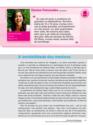 Denise Fernandes comentou 
Eu vejo de perto o problema da 
gravidez na adolescência. Na faixa 
etária de 12 a 15 anos, muitas meni-nas 
já estão grávidas, principalmente 
no meu bairro. Lá, elas engravidam 
bem cedo. Na maioria das vezes, 
acho que é por falta de orientação 
dos pais, falta de atenção da família. 
Os filhos, muitas vezes, sentem falta 
de aconchego. 
A invisibilidade dos meninos 
Uma dimensão que costuma ser relegada a um plano secundário quando a 
questão é a gravidez na adolescência é a participação do pai. O psicólogo Jorge 
Lyra, um dos fundadores do Instituto Papai, em Recife, chama a atenção para o 
fato de que “fala-se muito sobre a menina, mas não sobre o pai”. O pai, diz ele, é 
um ator que costuma ser deixado fora da cena da gravidez; quando é trazido, entra 
com a pecha de ser uma figura ausente, que não assume a situação. 
No entanto, em sua experiência no tema desde meados da década de 1990, Lyra 
constatou que, quando os pais são ouvidos, percebe-se que eles estão presentes, 
“ainda que na sala de espera”. E isso vai construindo situações que se tornam rea-lidade, 
ausentando esse menino do campo dos direitos e da sua responsabilidade. 
Ou seja, nem todo adolescente nega a paternidade quando ela ocorre. 
A experiência do Instituto Papai indica que há um universo que deseja, sim, 
participar, que quer fazer valer seus direitos e busca meios para viabilizar sua vida 
dentro das novas condições. “Quando o casal vem até o Papai, menino e menina 
chegam juntos, minimamente estão tentando ser pais. O jovem pai vem aqui saber 
que direitos tem, como pode participar e fala também dos problemas, da falta de 
dinheiro, de trabalho”. 
Não há dúvidas de que existe uma invisibilidade dos pais – não só dos 
adolescentes, mas também dos adultos. “Isso não é prerrogativa do ado-lescente. 
Mas, ao adolescente, se atribui a ideia de que ele é incompetente, 
irresponsável, agregando mais uma característica negativa atribuída à ado-lescência, 
em outras palavras ocorre uma discriminação de gênero e de gera- 
O Direito de Ser Adolescente 43 
Oportunidade para reduzir vulnerabilidades e superar desigualdades 
“ 
“ 
Denise Fernandes 
14 anos 
Palmas - TO 
Foto: Rafaela Felicciano 
 