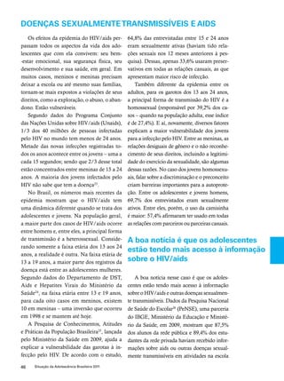 Doenças sexualmente transmissíveis e aids 
Os efeitos da epidemia do hiv/aids per-passam 
todos os aspectos da vida dos ado-lescentes 
que com ela convivem: seu bem- 
-estar emocional, sua segurança física, seu 
desenvolvimento e sua saúde, em geral. Em 
muitos casos, meninos e meninas precisam 
deixar a escola ou até mesmo suas famílias, 
tornam-se mais expostos a violações de seus 
direitos, como a exploração, o abuso, o aban-dono. 
Estão vulneráveis. 
Segundo dados do Programa Conjunto 
das Nações Unidas sobre HIV/aids (Unaids), 
1/3 dos 40 milhões de pessoas infectadas 
pelo HIV no mundo tem menos de 24 anos. 
Metade das novas infecções registradas to-dos 
os anos acontece entre os jovens – uma a 
cada 15 segundos; sendo que 2/3 desse total 
estão concentrados entre meninas de 15 a 24 
anos. A maioria dos jovens infectados pelo 
hiv não sabe que tem a doença23. 
No Brasil, os números mais recentes da 
epidemia mostram que o hiv/aids tem 
uma dinâmica diferente quando se trata dos 
adolescentes e jovens. Na população geral, 
a maior parte dos casos de hiv/aids ocorre 
entre homens e, entre eles, a principal forma 
de transmissão é a heterossexual. Conside-rando 
somente a faixa etária dos 13 aos 24 
anos, a realidade é outra. Na faixa etária de 
13 a 19 anos, a maior parte dos registros da 
doença está entre as adolescentes mulheres. 
Segundo dados do Departamento de DST, 
Aids e Hepatites Virais do Ministério da 
Saúde24, na faixa etária entre 13 e 19 anos, 
para cada oito casos em meninos, existem 
10 em meninas – uma inversão que ocorreu 
em 1998 e se mantem até hoje. 
A Pesquisa de Conhecimentos, Atitudes 
e Práticas da População Brasileira25, lançada 
pelo Ministério da Saúde em 2009, ajuda a 
explicar a vulnerabilidade das garotas à in-fecção 
pelo HIV. De acordo com o estudo, 
46 Situação da Adolescência Brasileira 2011 
64,8% das entrevistadas entre 15 e 24 anos 
eram sexualmente ativas (haviam tido rela-ções 
sexuais nos 12 meses anteriores à pes-quisa). 
Dessas, apenas 33,6% usaram preser-vativos 
em todas as relações casuais, as que 
apresentam maior risco de infecção. 
Também diferente da epidemia entre os 
adultos, para os garotos dos 13 aos 24 anos, 
a principal forma de transmissão do hiv é a 
homossexual (responsável por 39,2% dos ca-sos 
– quando na população adulta, esse índice 
é de 27,4%). E aí, novamente, diversos fatores 
explicam a maior vulnerabilidade dos jovens 
para a infecção pelo HIV. Entre as meninas, as 
relações desiguais de gênero e o não reconhe-cimento 
de seus direitos, incluindo a legitimi-dade 
do exercício da sexualidade, são algumas 
dessas razões. No caso dos jovens homossexu-ais, 
falar sobre a discriminação e o preconceito 
criam barreiras importantes para a autoprote-ção. 
Entre os adolescentes e jovens homens, 
69,7% dos entrevistados eram sexualmente 
ativos. Entre eles, porém, o uso da camisinha 
é maior: 57,4% afirmaram ter usado em todas 
as relações com parceiros ou parceiras casuais. 
A boa notícia é que os adolescentes 
estão tendo mais acesso à informação 
sobre o hiv/aids 
A boa notícia nesse caso é que os adoles-centes 
estão tendo mais acesso à informação 
sobre o hiv/aids e outras doenças sexualmen-te 
transmissíveis. Dados da Pesquisa Nacional 
de Saúde do Escolar26 (PeNSE), uma parceria 
do IBGE, Ministério da Educação e Ministé-rio 
da Saúde, em 2009, mostram que 87,5% 
dos alunos da rede pública e 89,4% dos estu-dantes 
da rede privada haviam recebido infor-mações 
sobre aids ou outras doenças sexual-mente 
transmissíveis em atividades na escola 
 