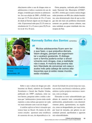Kennedy Salles dos Santos comentou 
“ 
Muitos adolescentes ficam sem ter 
o que fazer, o que prejudica demais. 
Veem drogas, pensam em experimen-tar 
e acabam gostando. O diálogo 
com a família poderia evitar o envol-vimento 
com drogas, mas a realidade 
não é essa. A maioria dos jovens não 
tem liberdade de conversar em casa e 
acaba indo pela cabeça de outros ado-lescentes 
que já estão nesse mundo, 
O Direito de Ser Adolescente 49 
nhecimento sobre o uso de drogas entre os 
adolescentes e indica o aumento do uso de 
drogas, à medida que crescem os adolescen-tes. 
Em sua edição de 2009, a PeNSE mos-trou 
que 12,7% dos alunos de 10 a 12 anos 
de idade já fizeram algum uso de drogas na 
vida. O percentual sobe para 23,1% entre os 
estudantes de 13 a 15 anos e para 29,2% en-tre 
Oportunidade para reduzir vulnerabilidades e superar desigualdades 
os de 16 a 18 anos. 
Outra pesquisa, realizada pela Confede-ração 
Nacional dos Municípios (CNM)28, 
em 2011, revelou que o crack e outras drogas 
estão presentes em 98% das cidades brasilei-ras, 
uma demonstração clara de que as dro-gas 
não são mais um problema relacionado 
somente aos grandes centros urbanos, mas 
uma realidade na quase totalidade dos mu-nicípios 
do País. 
Sobre o uso e abuso de drogas por ado-lescentes 
no Brasil, relatório do Conselho 
Econômico e Social das Nações Unidas, 
publicado em 199929, analisava, entre ou-tros 
fatores, pesquisas sobre a mídia e aler-tava 
que “adolescentes e jovens estão sendo 
expostos a uma cultura que parece ser cada 
vez mais tolerante com o uso de drogas”. 
A análise aplica-se bem à situação que 
vemos hoje no Brasil. Os dados de dife-rentes 
estudos apontam uma tendência 
de aumento do uso, da dependência e in-dicam 
facilidade de acesso (seja nas ruas, 
nas escolas, nas festas) e tolerância, pelos 
adultos e pelos próprios meninos e meni-nas, 
com as drogas. 
Elencadas as nove vulnerabilidades que 
afetam de maneira mais contundente os 
adolescentes, prejudicando o seu desenvol-vimento 
pleno, apresentamos, na sequên-cia, 
como as desigualdades, por raça/etnia, 
por local de moradia, por gênero ou por 
condição pessoal, aprofundam e agravam 
tais vulnerabilidades. 
estão viciados. 
“ 
Kennedy Salles dos Santos 
17 anos 
Samambaia - DF 
Foto: Rafaela Felicciano 
 