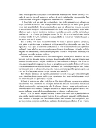 forma cruel as possibilidades que os adolescentes têm de exercer seus direitos à saúde, à edu-cação, 
à proteção integral, ao esporte, ao lazer, à convivência familiar e comunitária. Tais 
vulnerabilidades e desigualdades precisam ser enfrentadas e superadas. 
O Brasil não será um país de oportunidades para todos enquanto um adolescente 
negro continuar a conviver com a desigualdade que faz com que ele tenha quase quatro 
vezes mais possibilidades de ser assassinado do que um adolescente branco; enquanto 
os adolescentes indígenas continuarem tendo três vezes mais possibilidades de ser anal-fabeto 
do que os outros meninos e meninas; ou ainda enquanto a média nacional das 
meninas de 12 a 17 anos que já engravidaram for de 2,8% e na Amazônia essa média 
continuar sendo de 4,6%. Enfrentar as desigualdades e reduzir as vulnerabilidades é, 
portanto, uma tarefa urgente. 
Isso só se faz, com escala e sustentabilidade, por meio de políticas públicas universais, 
para todos os adolescentes, e também de políticas específicas, desenhadas para essa fase 
especial da vida e para as diferentes condições de se viver as adolescências que hoje temos 
no Brasil. Neste relatório, apontamos algumas políticas já desenhadas e efetivadas no País, 
dirigidas aos adolescentes, como contribuição para a análise de conquistas e desafios e para 
reafirmar a importância dessas políticas. 
Tratamos ainda de uma condição fundamental para a realização do direito de ser ado-lescente, 
o direito de cada menina e menino à participação cidadã. Uma participação que 
promove o conhecimento e a ação, a mobilização e a transformação. Porque, além de um di-reito, 
a participação é uma poderosa aliada na geração de oportunidades de desenvolvimento 
e de enfrentamento das vulnerabilidades. Também é um caminho privilegiado para encon-trarmos, 
junto com os adolescentes, respostas para as complexas questões que emergem para 
cada um de nós e para o mundo em que vivemos neste século 21. 
Este relatório traz ainda um capítulo denominado Chamada para a ação, uma contribuição 
para a identificação de temas e políticas que vão ajudar a fazer valer os direitos desses meni-nos 
e meninas com sua participação cidadã. 
O Brasil já mostrou que sabe e pode fazê-lo. Nos últimos 20 anos, implementou políticas 
fundamentais para a melhoria das condições de vida na infância, reduzindo a mortalidade 
infantil, combatendo a exploração da mão de obra de crianças e quase universalizando o 
acesso ao ensino fundamental. É chegada a hora de se ampliar e de se aprofundar essas con-quistas, 
incluindo na agenda de prioridades dada às crianças, os adolescentes. 
Para o UNICEF, não há tempo como este. O Brasil tem diante de si a possibilidade de 
uma escolha transformadora: garantir o direito de ser adolescente a esses 21 milhões de cida-dãos 
é assentar as bases para um País ainda mais forte, mais inovador e mais respeitado, por-que 
mais justo e com mais equidade, na realização dos direitos dos cidadãos de até 18 anos. 
 