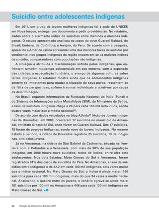 Suicídio entre adolescentes indígenas 
Em 2011, um grupo de jovens mulheres indígenas foi à sede do UNICEF, 
em Nova Iorque, entregar um documento e pedir providências. No relatório, 
dados sobre o alarmante índice de suicídios entre meninos e meninas indí-genas. 
O estudo apresentado analisou os casos do povo Guarani Kaiowá, do 
Brasil; Embera, da Colômbia; e Awajún, do Peru. De acordo com a pesquisa, 
apesar de a América Latina apresentar uma das menores taxas de suicídio por 
continente, nos grupos indígenas da região encontram-se os maiores índices 
de suicídio, comparando-se com populações não indígenas. 
A situação é atribuída à discriminação sofrida pelos indígenas, que en-frentam 
também mudanças substanciais em seu entorno, com a expansão 
das cidades, a especulação fundiária, o avanço de algumas culturas sobre 
terras indígenas. O relatório mostra ainda que os adolescentes indígenas 
sentem-se impotentes para mudar a situação de seus povos, ressentem-se 
da falta de perspectivas, sofrem traumas individuais e coletivos por causa 
da discriminação. 
No Brasil, segundo informações da Fundação Nacional do Índio (Funai) e 
do Sistema de Informações sobre Mortalidade (SIM), do Ministério da Saúde, 
a taxa de suicídios indígenas chega a 20 para cada 100 mil indivíduos, sendo 
quatro vezes maior que a média nacional34. 
De acordo com dados veiculados no blog AJIndo35 (Ação de Jovens Indíge-nas 
de Dourados), em 2008, ocorreram 17 suicídios no município de Amam-baí, 
em Mato Grosso do Sul, onde vivem os Guarani Kaiowá. Dos 17 suicídios, 
15 foram de pessoas indígenas, sendo nove de jovens indígenas. No mesmo 
Estado e período, a cidade de Dourados registrou 25 suicídios, 13 de indíge-nas, 
oito deles jovens. 
Já no Amazonas, na cidade de São Gabriel da Cachoeira, situada na fron-teira 
com a Colômbia e a Venezuela, com mais de 90% de sua população 
indígena, em 2008 houve nove suicídios, todos de índios, entre eles sete 
adolescentes. Nos dois Estados, Mato Grosso do Sul e Amazonas, foram 
registrados 81% dos casos de suicídios do País. No Amazonas, a taxa de sui-cídios 
entre indígenas é de 32,2 em cada 100 mil indígenas, seis vezes maior 
que o índice nacional. No Mato Grosso do Sul, o índice é ainda maior: 166 
suicídios para cada 100 mil indígenas, mais do que 34 vezes a média nacio-nal. 
Analisando o quadro entre os jovens, o cenário agrava-se ainda mais: 
101 suicídios por 100 mil no Amazonas e 446 para cada 100 mil indígenas no 
Mato Grosso do Sul. 
52 Situação da Adolescência Brasileira 2011 
 